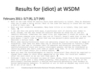 Results for {idiot} at WSDM
February 2011: 5/7 (R), 2/7 (NR)
    –    Most of the time those TV reality stars have absolutely no talent. They do whatever
         they can to make a quick dollar. Most of the time the reality tv stars don not have
         a mind of their own.   R
    –    Most are just celebrity wannabees. Many have little or no talent, they just want
         fame. R
    –    I can see this one going both ways. A particular sort of reality star comes to
         mind, though, one who was voted off Survivor because he chose not to use his
         immunity necklace. Sometimes the label fits, but sometimes it might be unfair. R
    –    Just because someone else thinks they are an "idiot", doesn't mean that is what the
         word means. I don't like to think that any one person's photo would be used to
         describe a certain term.   NR
    –    While some reality-television stars are genuinely stupid (or cultivate an image of
         stupidity), that does not mean they can or should be classified as "idiots." Some
         simply act that way to increase their TV exposure and potential earnings. Other
         reality-television stars are really intelligent people, and may be considered as
         idiots by people who don't like them or agree with them. It is too subjective an
         issue to be a good result for a search engine. NR
    –    Have you seen the knuckledraggers on reality television? They should be required to
         change their names to idiot after appearing on the show. You could put numbers
         after the word idiot so we can tell them apart. R
    –    Although I have not followed too many of these shows, those that I have encountered
         have for a great part a very common property. That property is that most of the
         participants involved exhibit a shallow self-serving personality that borders on
         social pathological behavior. To perform or act in such an abysmal way could only
         be an act of an idiot. R
 July 24, 2011     Crowdsourcing for Information Retrieval: Principles, Methods, and Applications   56
 