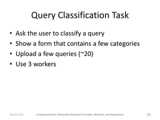 Query Classification Task
•    Ask the user to classify a query
•    Show a form that contains a few categories
•    Upload a few queries (~20)
•    Use 3 workers




July 24, 2011    Crowdsourcing for Information Retrieval: Principles, Methods, and Applications   58
 