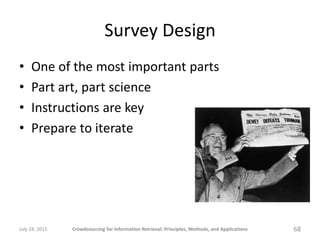 Survey Design
•    One of the most important parts
•    Part art, part science
•    Instructions are key
•    Prepare to iterate




July 24, 2011   Crowdsourcing for Information Retrieval: Principles, Methods, and Applications   68
 