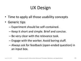 UX Design
• Time to apply all those usability concepts
• Generic tips
       – Experiment should be self-contained.
       – Keep it short and simple. Brief and concise.
       – Be very clear with the relevance task.
       – Engage with the worker. Avoid boring stuff.
       – Always ask for feedback (open-ended question) in
         an input box.

July 24, 2011   Crowdsourcing for Information Retrieval: Principles, Methods, and Applications   70
 