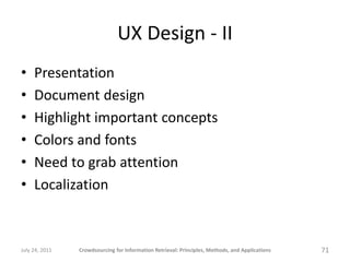 UX Design - II
•    Presentation
•    Document design
•    Highlight important concepts
•    Colors and fonts
•    Need to grab attention
•    Localization



July 24, 2011   Crowdsourcing for Information Retrieval: Principles, Methods, and Applications   71
 