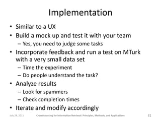 Implementation
• Similar to a UX
• Build a mock up and test it with your team
       – Yes, you need to judge some tasks
• Incorporate feedback and run a test on MTurk
  with a very small data set
       – Time the experiment
       – Do people understand the task?
• Analyze results
       – Look for spammers
       – Check completion times
• Iterate and modify accordingly
July 24, 2011   Crowdsourcing for Information Retrieval: Principles, Methods, and Applications   81
 