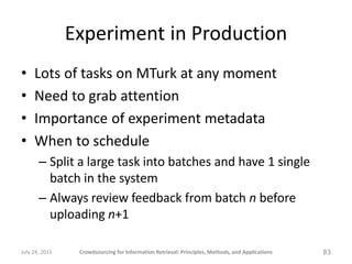 Experiment in Production
•    Lots of tasks on MTurk at any moment
•    Need to grab attention
•    Importance of experiment metadata
•    When to schedule
       – Split a large task into batches and have 1 single
         batch in the system
       – Always review feedback from batch n before
         uploading n+1

July 24, 2011    Crowdsourcing for Information Retrieval: Principles, Methods, and Applications   83
 