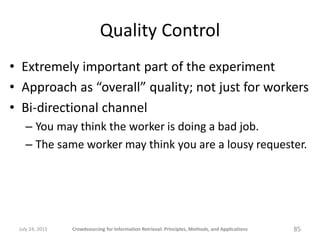 Quality Control
• Extremely important part of the experiment
• Approach as “overall” quality; not just for workers
• Bi-directional channel
   – You may think the worker is doing a bad job.
   – The same worker may think you are a lousy requester.




 July 24, 2011   Crowdsourcing for Information Retrieval: Principles, Methods, and Applications   85
 