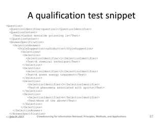 A qualification test snippet
<Question>
  <QuestionIdentifier>question1</QuestionIdentifier>
  <QuestionContent>
     <Text>Carbon monoxide poisoning is</Text>
  </QuestionContent>
  <AnswerSpecification>
     <SelectionAnswer>
         <StyleSuggestion>radiobutton</StyleSuggestion>
             <Selections>
              <Selection>
                <SelectionIdentifier>1</SelectionIdentifier>
                <Text>A chemical technique</Text>
              </Selection>
              <Selection>
                <SelectionIdentifier>2</SelectionIdentifier>
                <Text>A green energy treatment</Text>
              </Selection>
              <Selection>
                 <SelectionIdentifier>3</SelectionIdentifier>
                 <Text>A phenomena associated with sports</Text>
              </Selection>
              <Selection>
                 <SelectionIdentifier>4</SelectionIdentifier>
                 <Text>None of the above</Text>
              </Selection>
             </Selections>
     </SelectionAnswer>
  </AnswerSpecification>
  July 24, 2011
</Question>            Crowdsourcing for Information Retrieval: Principles, Methods, and Applications   87
 