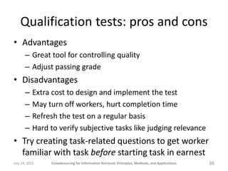 Qualification tests: pros and cons
• Advantages
       – Great tool for controlling quality
       – Adjust passing grade
• Disadvantages
       –    Extra cost to design and implement the test
       –    May turn off workers, hurt completion time
       –    Refresh the test on a regular basis
       –    Hard to verify subjective tasks like judging relevance
• Try creating task-related questions to get worker
  familiar with task before starting task in earnest
July 24, 2011    Crowdsourcing for Information Retrieval: Principles, Methods, and Applications   88
 