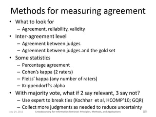 Methods for measuring agreement
• What to look for
       – Agreement, reliability, validity
• Inter-agreement level
       – Agreement between judges
       – Agreement between judges and the gold set
• Some statistics
       –    Percentage agreement
       –    Cohen’s kappa (2 raters)
       –    Fleiss’ kappa (any number of raters)
       –    Krippendorff’s alpha
• With majority vote, what if 2 say relevant, 3 say not?
       – Use expert to break ties (Kochhar et al, HCOMP’10; GQR)
       – Collect more judgments as needed to reduce uncertainty
July 24, 2011     Crowdsourcing for Information Retrieval: Principles, Methods, and Applications   89
 