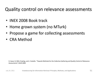 Quality control on relevance assessments

•    INEX 2008 Book track
•    Home grown system (no MTurk)
•    Propose a game for collecting assessments
•    CRA Method



    G. Kazai, N. Milic-Frayling, and J. Costello. “Towards Methods for the Collective Gathering and Quality Control of Relevance
    Assessments”, SIGIR 2009.



July 24, 2011           Crowdsourcing for Information Retrieval: Principles, Methods, and Applications                             91
 
