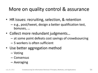 More on quality control & assurance
• HR issues: recruiting, selection, & retention
       – e.g., post/tweet, design a better qualification test,
         bonuses, …
• Collect more redundant judgments…
       – at some point defeats cost savings of crowdsourcing
       – 5 workers is often sufficient
• Use better aggregation method
       – Voting
       – Consensus
       – Averaging
July 24, 2011   Crowdsourcing for Information Retrieval: Principles, Methods, and Applications   94
 