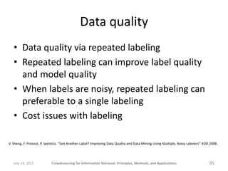 Data quality
   • Data quality via repeated labeling
   • Repeated labeling can improve label quality
     and model quality
   • When labels are noisy, repeated labeling can
     preferable to a single labeling
   • Cost issues with labeling

V. Sheng, F. Provost, P. Ipeirotis. “Get Another Label? Improving Data Quality and Data Mining Using Multiple, Noisy Labelers” KDD 2008.




   July 24, 2011           Crowdsourcing for Information Retrieval: Principles, Methods, and Applications                         95
 