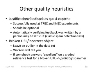 Other quality heuristics
• Justification/feedback as quasi-captcha
       – Successfully used at TREC and INEX experiments
       – Should be optional
       – Automatically verifying feedback was written by a
         person may be difficult (classic spam detection task)
• Broken URL/incorrect object
       – Leave an outlier in the data set
       – Workers will tell you
       – If somebody answers “excellent” on a graded
         relevance test for a broken URL => probably spammer

July 24, 2011   Crowdsourcing for Information Retrieval: Principles, Methods, and Applications   98
 