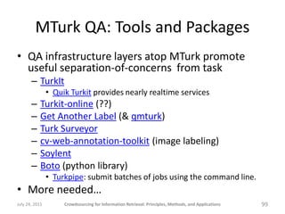 MTurk QA: Tools and Packages
• QA infrastructure layers atop MTurk promote
  useful separation-of-concerns from task
       – TurkIt
                • Quik Turkit provides nearly realtime services
       –    Turkit-online (??)
       –    Get Another Label (& qmturk)
       –    Turk Surveyor
       –    cv-web-annotation-toolkit (image labeling)
       –    Soylent
       –    Boto (python library)
                • Turkpipe: submit batches of jobs using the command line.
• More needed…
July 24, 2011        Crowdsourcing for Information Retrieval: Principles, Methods, and Applications   99
 