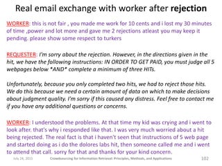 Real email exchange with worker after rejection
WORKER: this is not fair , you made me work for 10 cents and i lost my 30 minutes
of time ,power and lot more and gave me 2 rejections atleast you may keep it
pending. please show some respect to turkers

REQUESTER: I'm sorry about the rejection. However, in the directions given in the
hit, we have the following instructions: IN ORDER TO GET PAID, you must judge all 5
webpages below *AND* complete a minimum of three HITs.

Unfortunately, because you only completed two hits, we had to reject those hits.
We do this because we need a certain amount of data on which to make decisions
about judgment quality. I'm sorry if this caused any distress. Feel free to contact me
if you have any additional questions or concerns.

WORKER: I understood the problems. At that time my kid was crying and i went to
look after. that's why i responded like that. I was very much worried about a hit
being rejected. The real fact is that i haven't seen that instructions of 5 web page
and started doing as i do the dolores labs hit, then someone called me and i went
to attend that call. sorry for that and thanks for your kind concern.
  July 24, 2011   Crowdsourcing for Information Retrieval: Principles, Methods, and Applications   102
 