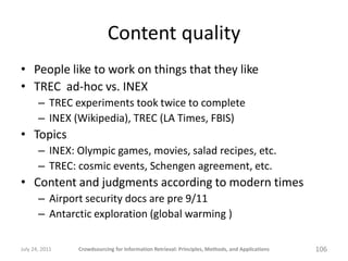Content quality
• People like to work on things that they like
• TREC ad-hoc vs. INEX
       – TREC experiments took twice to complete
       – INEX (Wikipedia), TREC (LA Times, FBIS)
• Topics
       – INEX: Olympic games, movies, salad recipes, etc.
       – TREC: cosmic events, Schengen agreement, etc.
• Content and judgments according to modern times
       – Airport security docs are pre 9/11
       – Antarctic exploration (global warming )

July 24, 2011   Crowdsourcing for Information Retrieval: Principles, Methods, and Applications   106
 