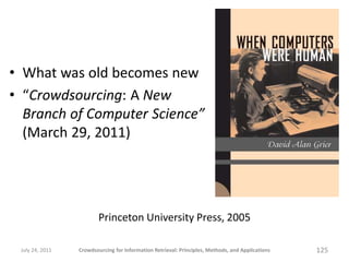 • What was old becomes new
• “Crowdsourcing: A New
  Branch of Computer Science”
  (March 29, 2011)




                         Princeton University Press, 2005

 July 24, 2011   Crowdsourcing for Information Retrieval: Principles, Methods, and Applications   125
 