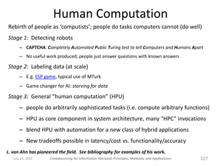 Human Computation
Rebirth of people as ‘computists’; people do tasks computers cannot (do well)
Stage 1: Detecting robots
       – CAPTCHA: Completely Automated Public Turing test to tell Computers and Humans Apart
       – No useful work produced; people just answer questions with known answers

Stage 2: Labeling data (at scale)
       – E.g. ESP game, typical use of MTurk
       – Game changer for AI: starving for data

Stage 3: General “human computation” (HPU)
       – people do arbitrarily sophisticated tasks (i.e. compute arbitrary functions)
       – HPU as core component in system architecture, many “HPC” invocations
       – blend HPU with automation for a new class of hybrid applications
       – New tradeoffs possible in latency/cost vs. functionality/accuracy
L. von Ahn has pioneered the field. See bibliography for examples of his work.
   July 24, 2011     Crowdsourcing for Information Retrieval: Principles, Methods, and Applications   127
 