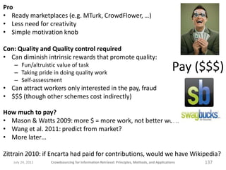 Pro
• Ready marketplaces (e.g. MTurk, CrowdFlower, …)
• Less need for creativity
• Simple motivation knob

Con: Quality and Quality control required
• Can diminish intrinsic rewards that promote quality:
    – Fun/altruistic value of task
    – Taking pride in doing quality work
                                                                                               Pay ($$$)
    – Self-assessment
• Can attract workers only interested in the pay, fraud
• $$$ (though other schemes cost indirectly)

How much to pay?
• Mason & Watts 2009: more $ = more work, not better work
• Wang et al. 2011: predict from market?
• More later…

Zittrain 2010: if Encarta had paid for contributions, would we have Wikipedia?
   July 24, 2011   Crowdsourcing for Information Retrieval: Principles, Methods, and Applications   137
 