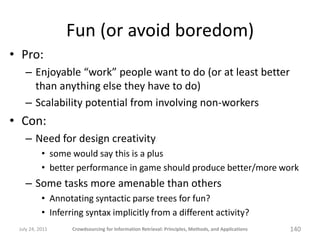 Fun (or avoid boredom)
• Pro:
   – Enjoyable “work” people want to do (or at least better
     than anything else they have to do)
   – Scalability potential from involving non-workers
• Con:
   – Need for design creativity
           • some would say this is a plus
           • better performance in game should produce better/more work
   – Some tasks more amenable than others
           • Annotating syntactic parse trees for fun?
           • Inferring syntax implicitly from a different activity?
 July 24, 2011     Crowdsourcing for Information Retrieval: Principles, Methods, and Applications   140
 