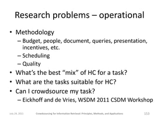 Research problems – operational
• Methodology
       – Budget, people, document, queries, presentation,
         incentives, etc.
       – Scheduling
       – Quality
• What’s the best “mix” of HC for a task?
• What are the tasks suitable for HC?
• Can I crowdsource my task?
       – Eickhoff and de Vries, WSDM 2011 CSDM Workshop

July 24, 2011   Crowdsourcing for Information Retrieval: Principles, Methods, and Applications   153
 