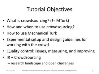 Tutorial Objectives
• What is crowdsourcing? (!= MTurk)
• How and when to use crowdsourcing?
• How to use Mechanical Turk
• Experimental setup and design guidelines for
  working with the crowd
• Quality control: issues, measuring, and improving
• IR + Crowdsourcing
      – research landscape and open challenges
    July 24, 2011   Crowdsourcing for Information Retrieval: Principles, Methods, and Applications   2
 
