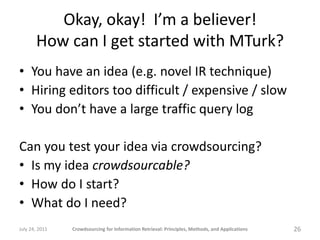 Okay, okay! I’m a believer!
       How can I get started with MTurk?
• You have an idea (e.g. novel IR technique)
• Hiring editors too difficult / expensive / slow
• You don’t have a large traffic query log

Can you test your idea via crowdsourcing?
• Is my idea crowdsourcable?
• How do I start?
• What do I need?
July 24, 2011   Crowdsourcing for Information Retrieval: Principles, Methods, and Applications   26
 