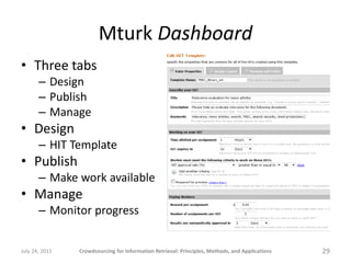 Mturk Dashboard
• Three tabs
       – Design
       – Publish
       – Manage
• Design
       – HIT Template
• Publish
       – Make work available
• Manage
       – Monitor progress


July 24, 2011   Crowdsourcing for Information Retrieval: Principles, Methods, and Applications   29
 