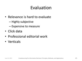 Evaluation
• Relevance is hard to evaluate
       – Highly subjective
       – Expensive to measure
• Click data
• Professional editorial work
• Verticals



July 24, 2011   Crowdsourcing for Information Retrieval: Principles, Methods, and Applications   45
 
