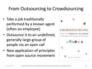From Outsourcing to Crowdsourcing
• Take a job traditionally
  performed by a known agent
  (often an employee)
• Outsource it to an undefined,
  generally large group of
  people via an open call
• New application of principles
  from open source movement

 July 24, 2011   Crowdsourcing for Information Retrieval: Principles, Methods, and Applications   6
 
