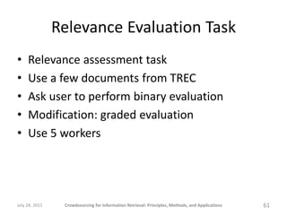 Relevance Evaluation Task
•    Relevance assessment task
•    Use a few documents from TREC
•    Ask user to perform binary evaluation
•    Modification: graded evaluation
•    Use 5 workers




July 24, 2011    Crowdsourcing for Information Retrieval: Principles, Methods, and Applications   61
 