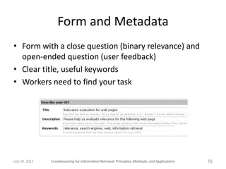 Form and Metadata
• Form with a close question (binary relevance) and
  open-ended question (user feedback)
• Clear title, useful keywords
• Workers need to find your task




July 24, 2011   Crowdsourcing for Information Retrieval: Principles, Methods, and Applications   76
 