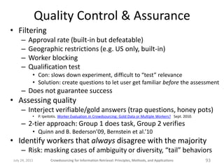 Quality Control & Assurance
• Filtering
     –   Approval rate (built-in but defeatable)
     –   Geographic restrictions (e.g. US only, built-in)
     –   Worker blocking
     –   Qualification test
            • Con: slows down experiment, difficult to “test” relevance
            • Solution: create questions to let user get familiar before the assessment
     – Does not guarantee success
• Assessing quality
     – Interject verifiable/gold answers (trap questions, honey pots)
            •   P. Ipeitotis. Worker Evaluation in Crowdsourcing: Gold Data or Multiple Workers? Sept. 2010.

     – 2-tier approach: Group 1 does task, Group 2 verifies
            • Quinn and B. Bederson’09, Bernstein et al.’10
• Identify workers that always disagree with the majority
     – Risk: masking cases of ambiguity or diversity, “tail” behaviors
July 24, 2011          Crowdsourcing for Information Retrieval: Principles, Methods, and Applications          93
 