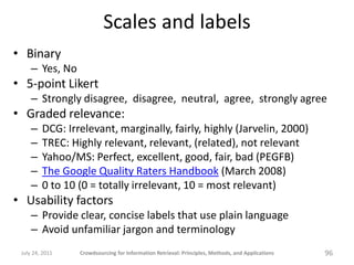 Scales and labels
• Binary
     – Yes, No
• 5-point Likert
     – Strongly disagree, disagree, neutral, agree, strongly agree
• Graded relevance:
     –   DCG: Irrelevant, marginally, fairly, highly (Jarvelin, 2000)
     –   TREC: Highly relevant, relevant, (related), not relevant
     –   Yahoo/MS: Perfect, excellent, good, fair, bad (PEGFB)
     –   The Google Quality Raters Handbook (March 2008)
     –   0 to 10 (0 = totally irrelevant, 10 = most relevant)
• Usability factors
     – Provide clear, concise labels that use plain language
     – Avoid unfamiliar jargon and terminology
 July 24, 2011   Crowdsourcing for Information Retrieval: Principles, Methods, and Applications   96
 