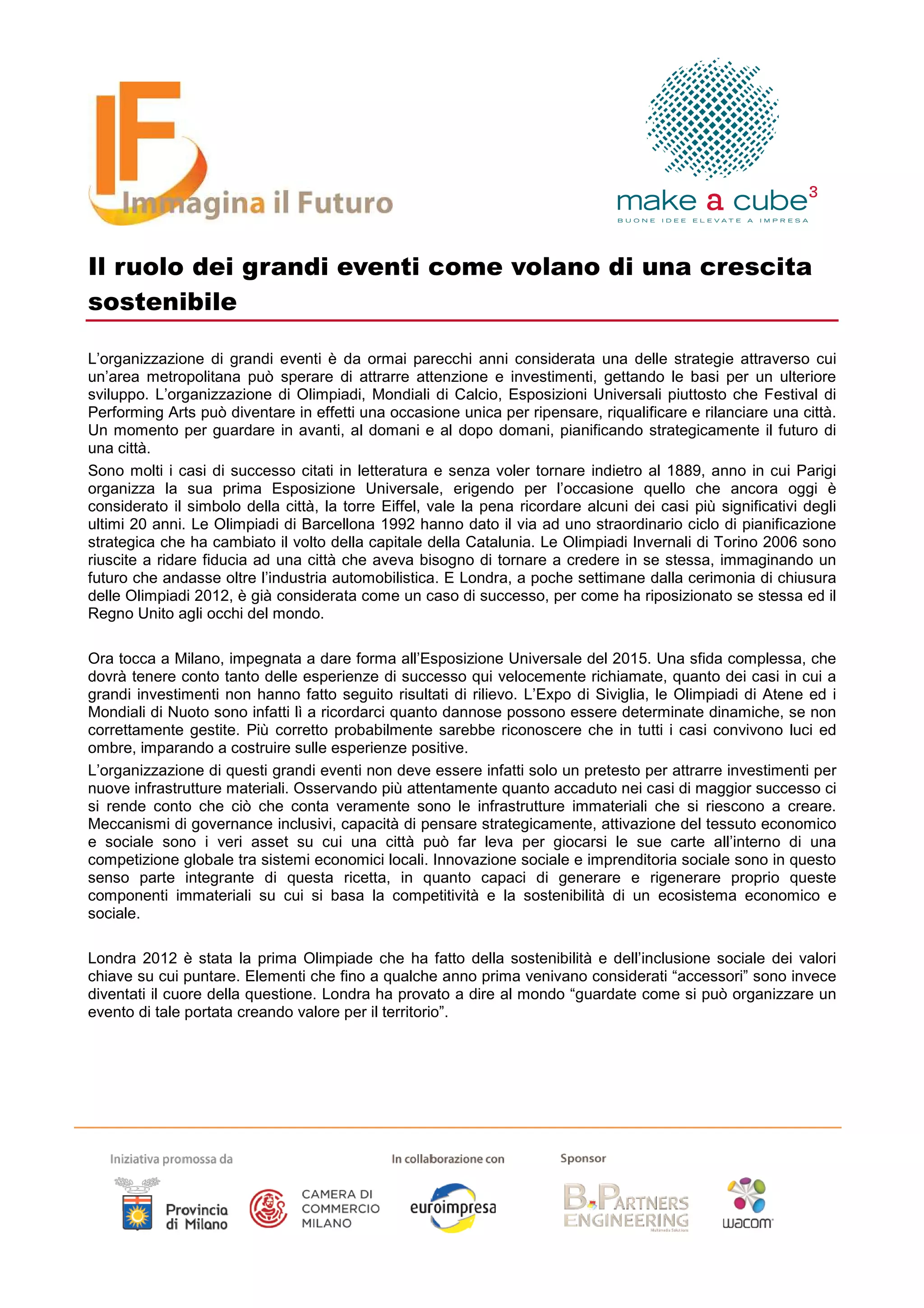 Il ruolo dei grandi eventi come volano di una crescita
sostenibile

L’organizzazione di grandi eventi è da ormai parecchi anni considerata una delle strategie attraverso cui
un’area metropolitana può sperare di attrarre attenzione e investimenti, gettando le basi per un ulteriore
sviluppo. L’organizzazione di Olimpiadi, Mondiali di Calcio, Esposizioni Universali piuttosto che Festival di
Performing Arts può diventare in effetti una occasione unica per ripensare, riqualificare e rilanciare una città.
Un momento per guardare in avanti, al domani e al dopo domani, pianificando strategicamente il futuro di
una città.
Sono molti i casi di successo citati in letteratura e senza voler tornare indietro al 1889, anno in cui Parigi
organizza la sua prima Esposizione Universale, erigendo per l’occasione quello che ancora oggi è
considerato il simbolo della città, la torre Eiffel, vale la pena ricordare alcuni dei casi più significativi degli
ultimi 20 anni. Le Olimpiadi di Barcellona 1992 hanno dato il via ad uno straordinario ciclo di pianificazione
strategica che ha cambiato il volto della capitale della Catalunia. Le Olimpiadi Invernali di Torino 2006 sono
riuscite a ridare fiducia ad una città che aveva bisogno di tornare a credere in se stessa, immaginando un
futuro che andasse oltre l’industria automobilistica. E Londra, a poche settimane dalla cerimonia di chiusura
delle Olimpiadi 2012, è già considerata come un caso di successo, per come ha riposizionato se stessa ed il
Regno Unito agli occhi del mondo.

Ora tocca a Milano, impegnata a dare forma all’Esposizione Universale del 2015. Una sfida complessa, che
dovrà tenere conto tanto delle esperienze di successo qui velocemente richiamate, quanto dei casi in cui a
grandi investimenti non hanno fatto seguito risultati di rilievo. L’Expo di Siviglia, le Olimpiadi di Atene ed i
Mondiali di Nuoto sono infatti lì a ricordarci quanto dannose possono essere determinate dinamiche, se non
correttamente gestite. Più corretto probabilmente sarebbe riconoscere che in tutti i casi convivono luci ed
ombre, imparando a costruire sulle esperienze positive.
L’organizzazione di questi grandi eventi non deve essere infatti solo un pretesto per attrarre investimenti per
nuove infrastrutture materiali. Osservando più attentamente quanto accaduto nei casi di maggior successo ci
si rende conto che ciò che conta veramente sono le infrastrutture immateriali che si riescono a creare.
Meccanismi di governance inclusivi, capacità di pensare strategicamente, attivazione del tessuto economico
e sociale sono i veri asset su cui una città può far leva per giocarsi le sue carte all’interno di una
competizione globale tra sistemi economici locali. Innovazione sociale e imprenditoria sociale sono in questo
senso parte integrante di questa ricetta, in quanto capaci di generare e rigenerare proprio queste
componenti immateriali su cui si basa la competitività e la sostenibilità di un ecosistema economico e
sociale.

Londra 2012 è stata la prima Olimpiade che ha fatto della sostenibilità e dell’inclusione sociale dei valori
chiave su cui puntare. Elementi che fino a qualche anno prima venivano considerati “accessori” sono invece
diventati il cuore della questione. Londra ha provato a dire al mondo “guardate come si può organizzare un
evento di tale portata creando valore per il territorio”.
 