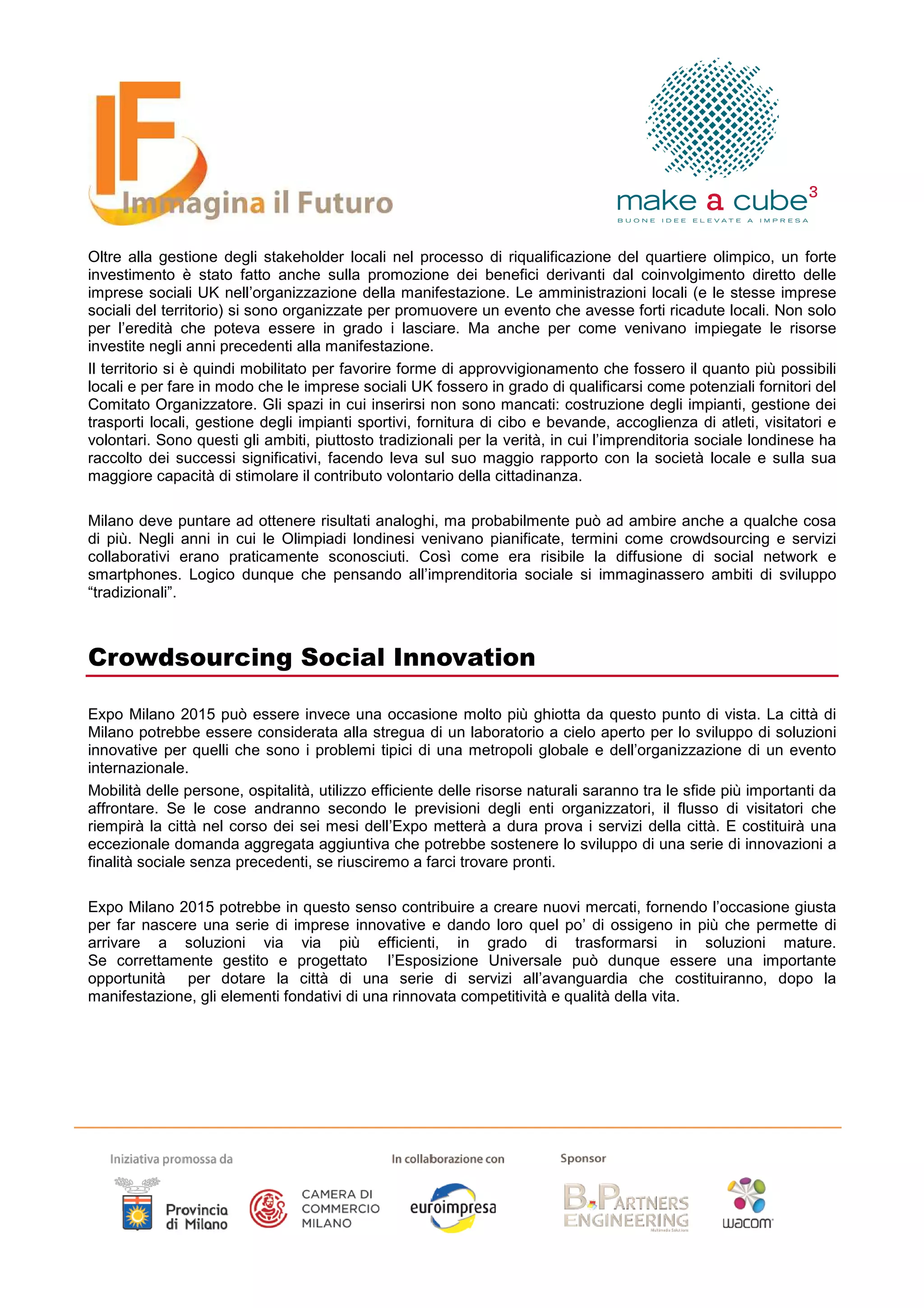 Oltre alla gestione degli stakeholder locali nel processo di riqualificazione del quartiere olimpico, un forte
investimento è stato fatto anche sulla promozione dei benefici derivanti dal coinvolgimento diretto delle
imprese sociali UK nell’organizzazione della manifestazione. Le amministrazioni locali (e le stesse imprese
sociali del territorio) si sono organizzate per promuovere un evento che avesse forti ricadute locali. Non solo
per l’eredità che poteva essere in grado i lasciare. Ma anche per come venivano impiegate le risorse
investite negli anni precedenti alla manifestazione.
Il territorio si è quindi mobilitato per favorire forme di approvvigionamento che fossero il quanto più possibili
locali e per fare in modo che le imprese sociali UK fossero in grado di qualificarsi come potenziali fornitori del
Comitato Organizzatore. Gli spazi in cui inserirsi non sono mancati: costruzione degli impianti, gestione dei
trasporti locali, gestione degli impianti sportivi, fornitura di cibo e bevande, accoglienza di atleti, visitatori e
volontari. Sono questi gli ambiti, piuttosto tradizionali per la verità, in cui l’imprenditoria sociale londinese ha
raccolto dei successi significativi, facendo leva sul suo maggio rapporto con la società locale e sulla sua
maggiore capacità di stimolare il contributo volontario della cittadinanza.

Milano deve puntare ad ottenere risultati analoghi, ma probabilmente può ad ambire anche a qualche cosa
di più. Negli anni in cui le Olimpiadi londinesi venivano pianificate, termini come crowdsourcing e servizi
collaborativi erano praticamente sconosciuti. Così come era risibile la diffusione di social network e
smartphones. Logico dunque che pensando all’imprenditoria sociale si immaginassero ambiti di sviluppo
“tradizionali”.



Crowdsourcing Social Innovation

Expo Milano 2015 può essere invece una occasione molto più ghiotta da questo punto di vista. La città di
Milano potrebbe essere considerata alla stregua di un laboratorio a cielo aperto per lo sviluppo di soluzioni
innovative per quelli che sono i problemi tipici di una metropoli globale e dell’organizzazione di un evento
internazionale.
Mobilità delle persone, ospitalità, utilizzo efficiente delle risorse naturali saranno tra le sfide più importanti da
affrontare. Se le cose andranno secondo le previsioni degli enti organizzatori, il flusso di visitatori che
riempirà la città nel corso dei sei mesi dell’Expo metterà a dura prova i servizi della città. E costituirà una
eccezionale domanda aggregata aggiuntiva che potrebbe sostenere lo sviluppo di una serie di innovazioni a
finalità sociale senza precedenti, se riusciremo a farci trovare pronti.

Expo Milano 2015 potrebbe in questo senso contribuire a creare nuovi mercati, fornendo l’occasione giusta
per far nascere una serie di imprese innovative e dando loro quel po’ di ossigeno in più che permette di
arrivare a soluzioni via via più efficienti, in grado di trasformarsi in soluzioni mature.
Se correttamente gestito e progettato l’Esposizione Universale può dunque essere una importante
opportunità per dotare la città di una serie di servizi all’avanguardia che costituiranno, dopo la
manifestazione, gli elementi fondativi di una rinnovata competitività e qualità della vita.
 