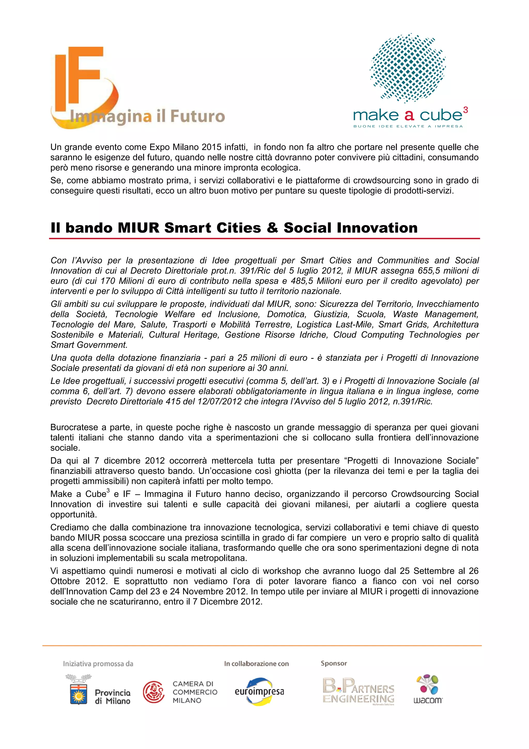 Un grande evento come Expo Milano 2015 infatti, in fondo non fa altro che portare nel presente quelle che
saranno le esigenze del futuro, quando nelle nostre città dovranno poter convivere più cittadini, consumando
però meno risorse e generando una minore impronta ecologica.
Se, come abbiamo mostrato prima, i servizi collaborativi e le piattaforme di crowdsourcing sono in grado di
conseguire questi risultati, ecco un altro buon motivo per puntare su queste tipologie di prodotti-servizi.



Il bando MIUR Smart Cities & Social Innovation

Con l’Avviso per la presentazione di Idee progettuali per Smart Cities and Communities and Social
Innovation di cui al Decreto Direttoriale prot.n. 391/Ric del 5 luglio 2012, il MIUR assegna 655,5 milioni di
euro (di cui 170 Milioni di euro di contributo nella spesa e 485,5 Milioni euro per il credito agevolato) per
interventi e per lo sviluppo di Città intelligenti su tutto il territorio nazionale.
Gli ambiti su cui sviluppare le proposte, individuati dal MIUR, sono: Sicurezza del Territorio, Invecchiamento
della Società, Tecnologie Welfare ed Inclusione, Domotica, Giustizia, Scuola, Waste Management,
Tecnologie del Mare, Salute, Trasporti e Mobilità Terrestre, Logistica Last-Mile, Smart Grids, Architettura
Sostenibile e Materiali, Cultural Heritage, Gestione Risorse Idriche, Cloud Computing Technologies per
Smart Government.
Una quota della dotazione finanziaria - pari a 25 milioni di euro - è stanziata per i Progetti di Innovazione
Sociale presentati da giovani di età non superiore ai 30 anni.
Le Idee progettuali, i successivi progetti esecutivi (comma 5, dell’art. 3) e i Progetti di Innovazione Sociale (al
comma 6, dell’art. 7) devono essere elaborati obbligatoriamente in lingua italiana e in lingua inglese, come
previsto Decreto Direttoriale 415 del 12/07/2012 che integra l’Avviso del 5 luglio 2012, n.391/Ric.

Burocratese a parte, in queste poche righe è nascosto un grande messaggio di speranza per quei giovani
talenti italiani che stanno dando vita a sperimentazioni che si collocano sulla frontiera dell’innovazione
sociale.
Da qui al 7 dicembre 2012 occorrerà mettercela tutta per presentare “Progetti di Innovazione Sociale”
finanziabili attraverso questo bando. Un’occasione così ghiotta (per la rilevanza dei temi e per la taglia dei
progetti ammissibili) non capiterà infatti per molto tempo.
                 3
Make a Cube e IF – Immagina il Futuro hanno deciso, organizzando il percorso Crowdsourcing Social
Innovation di investire sui talenti e sulle capacità dei giovani milanesi, per aiutarli a cogliere questa
opportunità.
Crediamo che dalla combinazione tra innovazione tecnologica, servizi collaborativi e temi chiave di questo
bando MIUR possa scoccare una preziosa scintilla in grado di far compiere un vero e proprio salto di qualità
alla scena dell’innovazione sociale italiana, trasformando quelle che ora sono sperimentazioni degne di nota
in soluzioni implementabili su scala metropolitana.
Vi aspettiamo quindi numerosi e motivati al ciclo di workshop che avranno luogo dal 25 Settembre al 26
Ottobre 2012. E soprattutto non vediamo l’ora di poter lavorare fianco a fianco con voi nel corso
dell’Innovation Camp del 23 e 24 Novembre 2012. In tempo utile per inviare al MIUR i progetti di innovazione
sociale che ne scaturiranno, entro il 7 Dicembre 2012.
 