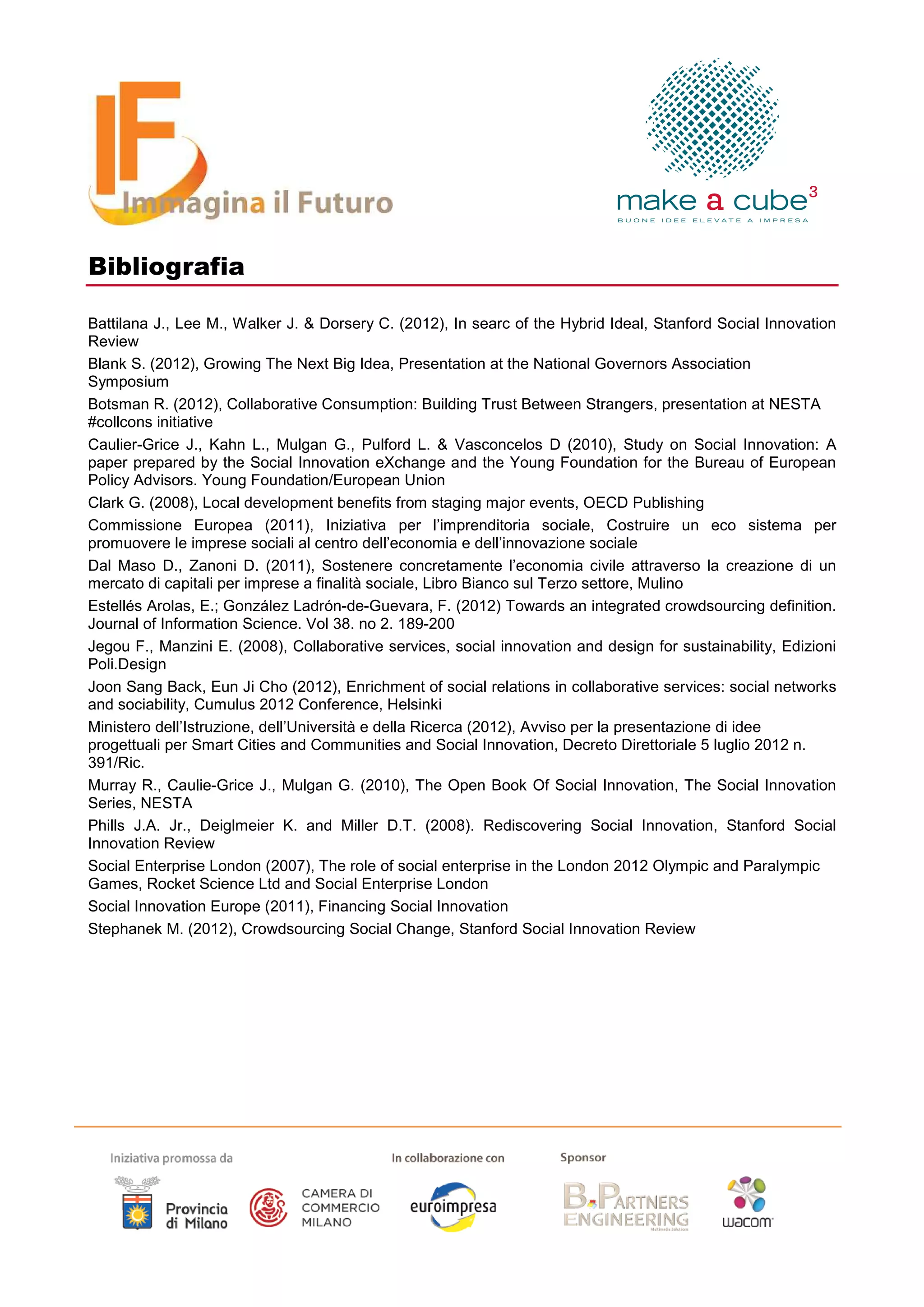 Bibliografia

Battilana J., Lee M., Walker J. & Dorsery C. (2012), In searc of the Hybrid Ideal, Stanford Social Innovation
Review
Blank S. (2012), Growing The Next Big Idea, Presentation at the National Governors Association
Symposium
Botsman R. (2012), Collaborative Consumption: Building Trust Between Strangers, presentation at NESTA
#collcons initiative
Caulier-Grice J., Kahn L., Mulgan G., Pulford L. & Vasconcelos D (2010), Study on Social Innovation: A
paper prepared by the Social Innovation eXchange and the Young Foundation for the Bureau of European
Policy Advisors. Young Foundation/European Union
Clark G. (2008), Local development benefits from staging major events, OECD Publishing
Commissione Europea (2011), Iniziativa per l’imprenditoria sociale, Costruire un eco sistema per
promuovere le imprese sociali al centro dell’economia e dell’innovazione sociale
Dal Maso D., Zanoni D. (2011), Sostenere concretamente l’economia civile attraverso la creazione di un
mercato di capitali per imprese a finalità sociale, Libro Bianco sul Terzo settore, Mulino
Estellés Arolas, E.; González Ladrón-de-Guevara, F. (2012) Towards an integrated crowdsourcing definition.
Journal of Information Science. Vol 38. no 2. 189-200
Jegou F., Manzini E. (2008), Collaborative services, social innovation and design for sustainability, Edizioni
Poli.Design
Joon Sang Back, Eun Ji Cho (2012), Enrichment of social relations in collaborative services: social networks
and sociability, Cumulus 2012 Conference, Helsinki
Ministero dell’Istruzione, dell’Università e della Ricerca (2012), Avviso per la presentazione di idee
progettuali per Smart Cities and Communities and Social Innovation, Decreto Direttoriale 5 luglio 2012 n.
391/Ric.
Murray R., Caulie-Grice J., Mulgan G. (2010), The Open Book Of Social Innovation, The Social Innovation
Series, NESTA
Phills J.A. Jr., Deiglmeier K. and Miller D.T. (2008). Rediscovering Social Innovation, Stanford Social
Innovation Review
Social Enterprise London (2007), The role of social enterprise in the London 2012 Olympic and Paralympic
Games, Rocket Science Ltd and Social Enterprise London
Social Innovation Europe (2011), Financing Social Innovation
Stephanek M. (2012), Crowdsourcing Social Change, Stanford Social Innovation Review
 