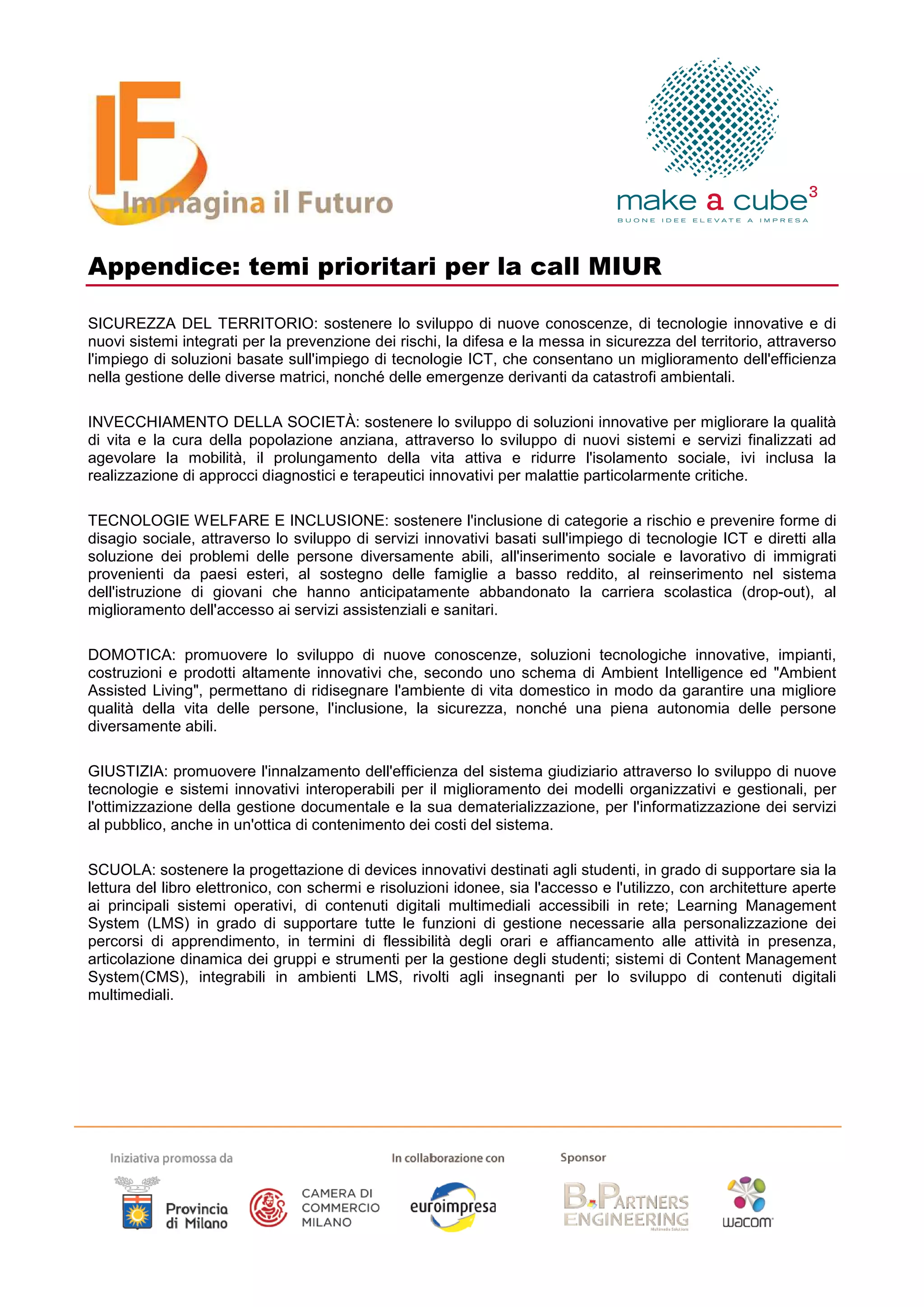 Appendice: temi prioritari per la call MIUR

SICUREZZA DEL TERRITORIO: sostenere lo sviluppo di nuove conoscenze, di tecnologie innovative e di
nuovi sistemi integrati per la prevenzione dei rischi, la difesa e la messa in sicurezza del territorio, attraverso
l'impiego di soluzioni basate sull'impiego di tecnologie ICT, che consentano un miglioramento dell'efficienza
nella gestione delle diverse matrici, nonché delle emergenze derivanti da catastrofi ambientali.

INVECCHIAMENTO DELLA SOCIETÀ: sostenere lo sviluppo di soluzioni innovative per migliorare la qualità
di vita e la cura della popolazione anziana, attraverso lo sviluppo di nuovi sistemi e servizi finalizzati ad
agevolare la mobilità, il prolungamento della vita attiva e ridurre l'isolamento sociale, ivi inclusa la
realizzazione di approcci diagnostici e terapeutici innovativi per malattie particolarmente critiche.

TECNOLOGIE WELFARE E INCLUSIONE: sostenere l'inclusione di categorie a rischio e prevenire forme di
disagio sociale, attraverso lo sviluppo di servizi innovativi basati sull'impiego di tecnologie ICT e diretti alla
soluzione dei problemi delle persone diversamente abili, all'inserimento sociale e lavorativo di immigrati
provenienti da paesi esteri, al sostegno delle famiglie a basso reddito, al reinserimento nel sistema
dell'istruzione di giovani che hanno anticipatamente abbandonato la carriera scolastica (drop-out), al
miglioramento dell'accesso ai servizi assistenziali e sanitari.

DOMOTICA: promuovere lo sviluppo di nuove conoscenze, soluzioni tecnologiche innovative, impianti,
costruzioni e prodotti altamente innovativi che, secondo uno schema di Ambient Intelligence ed "Ambient
Assisted Living", permettano di ridisegnare l'ambiente di vita domestico in modo da garantire una migliore
qualità della vita delle persone, l'inclusione, la sicurezza, nonché una piena autonomia delle persone
diversamente abili.

GIUSTIZIA: promuovere l'innalzamento dell'efficienza del sistema giudiziario attraverso lo sviluppo di nuove
tecnologie e sistemi innovativi interoperabili per il miglioramento dei modelli organizzativi e gestionali, per
l'ottimizzazione della gestione documentale e la sua dematerializzazione, per l'informatizzazione dei servizi
al pubblico, anche in un'ottica di contenimento dei costi del sistema.

SCUOLA: sostenere la progettazione di devices innovativi destinati agli studenti, in grado di supportare sia la
lettura del libro elettronico, con schermi e risoluzioni idonee, sia l'accesso e l'utilizzo, con architetture aperte
ai principali sistemi operativi, di contenuti digitali multimediali accessibili in rete; Learning Management
System (LMS) in grado di supportare tutte le funzioni di gestione necessarie alla personalizzazione dei
percorsi di apprendimento, in termini di flessibilità degli orari e affiancamento alle attività in presenza,
articolazione dinamica dei gruppi e strumenti per la gestione degli studenti; sistemi di Content Management
System(CMS), integrabili in ambienti LMS, rivolti agli insegnanti per lo sviluppo di contenuti digitali
multimediali.
 