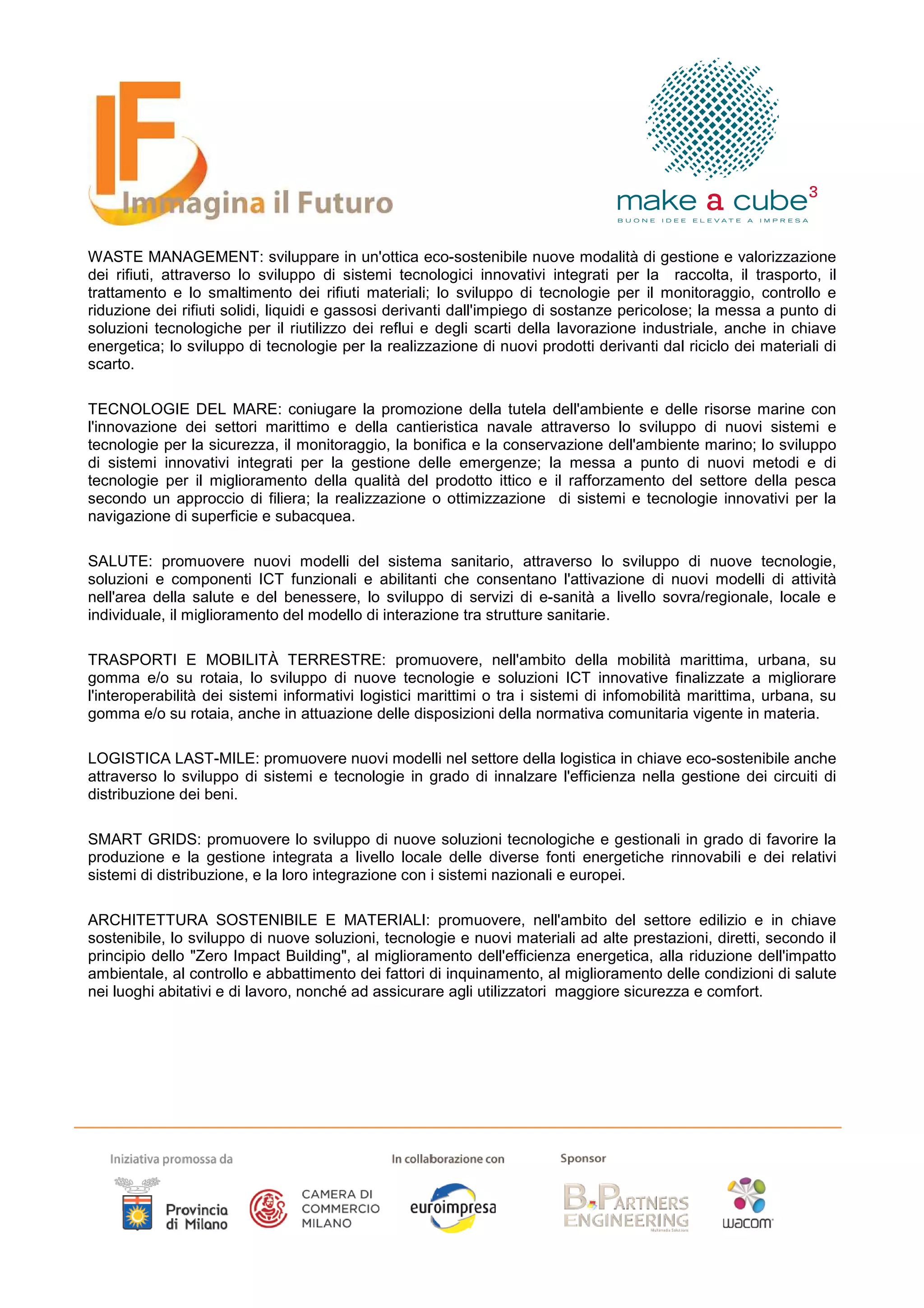 WASTE MANAGEMENT: sviluppare in un'ottica eco-sostenibile nuove modalità di gestione e valorizzazione
dei rifiuti, attraverso lo sviluppo di sistemi tecnologici innovativi integrati per la raccolta, il trasporto, il
trattamento e lo smaltimento dei rifiuti materiali; lo sviluppo di tecnologie per il monitoraggio, controllo e
riduzione dei rifiuti solidi, liquidi e gassosi derivanti dall'impiego di sostanze pericolose; la messa a punto di
soluzioni tecnologiche per il riutilizzo dei reflui e degli scarti della lavorazione industriale, anche in chiave
energetica; lo sviluppo di tecnologie per la realizzazione di nuovi prodotti derivanti dal riciclo dei materiali di
scarto.

TECNOLOGIE DEL MARE: coniugare la promozione della tutela dell'ambiente e delle risorse marine con
l'innovazione dei settori marittimo e della cantieristica navale attraverso lo sviluppo di nuovi sistemi e
tecnologie per la sicurezza, il monitoraggio, la bonifica e la conservazione dell'ambiente marino; lo sviluppo
di sistemi innovativi integrati per la gestione delle emergenze; la messa a punto di nuovi metodi e di
tecnologie per il miglioramento della qualità del prodotto ittico e il rafforzamento del settore della pesca
secondo un approccio di filiera; la realizzazione o ottimizzazione di sistemi e tecnologie innovativi per la
navigazione di superficie e subacquea.

SALUTE: promuovere nuovi modelli del sistema sanitario, attraverso lo sviluppo di nuove tecnologie,
soluzioni e componenti ICT funzionali e abilitanti che consentano l'attivazione di nuovi modelli di attività
nell'area della salute e del benessere, lo sviluppo di servizi di e-sanità a livello sovra/regionale, locale e
individuale, il miglioramento del modello di interazione tra strutture sanitarie.

TRASPORTI E MOBILITÀ TERRESTRE: promuovere, nell'ambito della mobilità marittima, urbana, su
gomma e/o su rotaia, lo sviluppo di nuove tecnologie e soluzioni ICT innovative finalizzate a migliorare
l'interoperabilità dei sistemi informativi logistici marittimi o tra i sistemi di infomobilità marittima, urbana, su
gomma e/o su rotaia, anche in attuazione delle disposizioni della normativa comunitaria vigente in materia.

LOGISTICA LAST-MILE: promuovere nuovi modelli nel settore della logistica in chiave eco-sostenibile anche
attraverso lo sviluppo di sistemi e tecnologie in grado di innalzare l'efficienza nella gestione dei circuiti di
distribuzione dei beni.

SMART GRIDS: promuovere lo sviluppo di nuove soluzioni tecnologiche e gestionali in grado di favorire la
produzione e la gestione integrata a livello locale delle diverse fonti energetiche rinnovabili e dei relativi
sistemi di distribuzione, e la loro integrazione con i sistemi nazionali e europei.

ARCHITETTURA SOSTENIBILE E MATERIALI: promuovere, nell'ambito del settore edilizio e in chiave
sostenibile, lo sviluppo di nuove soluzioni, tecnologie e nuovi materiali ad alte prestazioni, diretti, secondo il
principio dello "Zero Impact Building", al miglioramento dell'efficienza energetica, alla riduzione dell'impatto
ambientale, al controllo e abbattimento dei fattori di inquinamento, al miglioramento delle condizioni di salute
nei luoghi abitativi e di lavoro, nonché ad assicurare agli utilizzatori maggiore sicurezza e comfort.
 