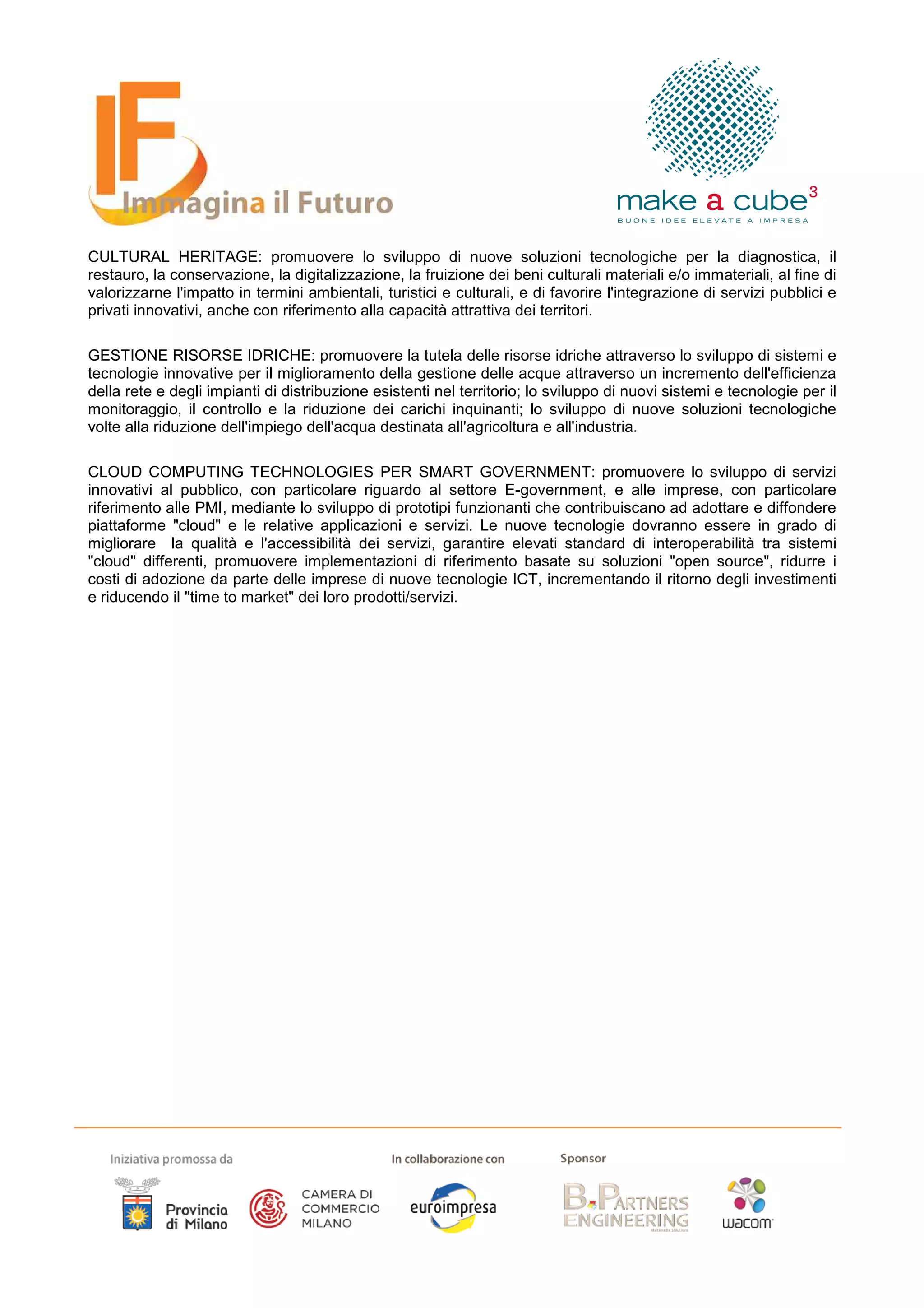 CULTURAL HERITAGE: promuovere lo sviluppo di nuove soluzioni tecnologiche per la diagnostica, il
restauro, la conservazione, la digitalizzazione, la fruizione dei beni culturali materiali e/o immateriali, al fine di
valorizzarne l'impatto in termini ambientali, turistici e culturali, e di favorire l'integrazione di servizi pubblici e
privati innovativi, anche con riferimento alla capacità attrattiva dei territori.

GESTIONE RISORSE IDRICHE: promuovere la tutela delle risorse idriche attraverso lo sviluppo di sistemi e
tecnologie innovative per il miglioramento della gestione delle acque attraverso un incremento dell'efficienza
della rete e degli impianti di distribuzione esistenti nel territorio; lo sviluppo di nuovi sistemi e tecnologie per il
monitoraggio, il controllo e la riduzione dei carichi inquinanti; lo sviluppo di nuove soluzioni tecnologiche
volte alla riduzione dell'impiego dell'acqua destinata all'agricoltura e all'industria.

CLOUD COMPUTING TECHNOLOGIES PER SMART GOVERNMENT: promuovere lo sviluppo di servizi
innovativi al pubblico, con particolare riguardo al settore E-government, e alle imprese, con particolare
riferimento alle PMI, mediante lo sviluppo di prototipi funzionanti che contribuiscano ad adottare e diffondere
piattaforme "cloud" e le relative applicazioni e servizi. Le nuove tecnologie dovranno essere in grado di
migliorare la qualità e l'accessibilità dei servizi, garantire elevati standard di interoperabilità tra sistemi
"cloud" differenti, promuovere implementazioni di riferimento basate su soluzioni "open source", ridurre i
costi di adozione da parte delle imprese di nuove tecnologie ICT, incrementando il ritorno degli investimenti
e riducendo il "time to market" dei loro prodotti/servizi.
 
