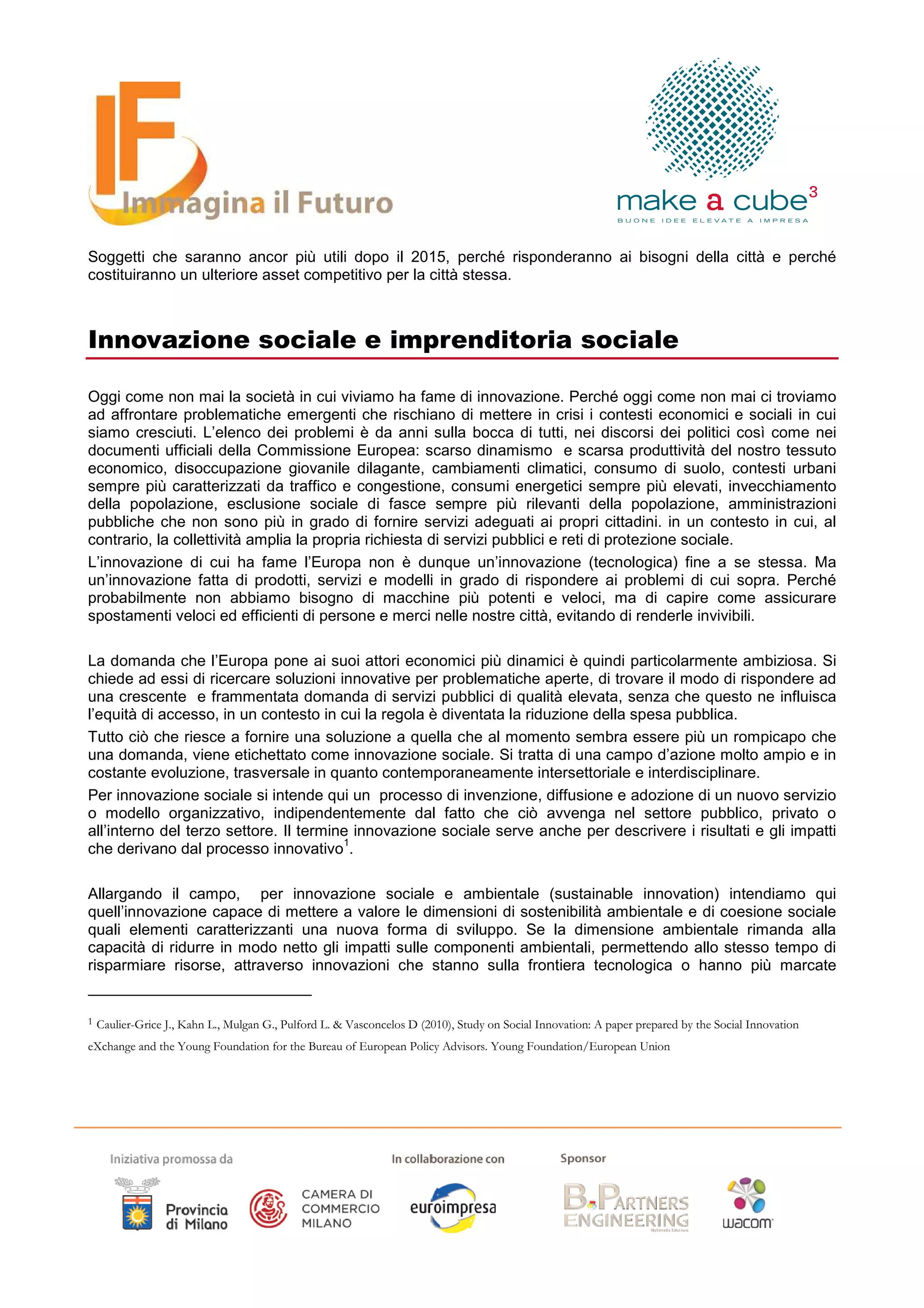 Soggetti che saranno ancor più utili dopo il 2015, perché risponderanno ai bisogni della città e perché
costituiranno un ulteriore asset competitivo per la città stessa.



Innovazione sociale e imprenditoria sociale

Oggi come non mai la società in cui viviamo ha fame di innovazione. Perché oggi come non mai ci troviamo
ad affrontare problematiche emergenti che rischiano di mettere in crisi i contesti economici e sociali in cui
siamo cresciuti. L’elenco dei problemi è da anni sulla bocca di tutti, nei discorsi dei politici così come nei
documenti ufficiali della Commissione Europea: scarso dinamismo e scarsa produttività del nostro tessuto
economico, disoccupazione giovanile dilagante, cambiamenti climatici, consumo di suolo, contesti urbani
sempre più caratterizzati da traffico e congestione, consumi energetici sempre più elevati, invecchiamento
della popolazione, esclusione sociale di fasce sempre più rilevanti della popolazione, amministrazioni
pubbliche che non sono più in grado di fornire servizi adeguati ai propri cittadini. in un contesto in cui, al
contrario, la collettività amplia la propria richiesta di servizi pubblici e reti di protezione sociale.
L’innovazione di cui ha fame l’Europa non è dunque un’innovazione (tecnologica) fine a se stessa. Ma
un’innovazione fatta di prodotti, servizi e modelli in grado di rispondere ai problemi di cui sopra. Perché
probabilmente non abbiamo bisogno di macchine più potenti e veloci, ma di capire come assicurare
spostamenti veloci ed efficienti di persone e merci nelle nostre città, evitando di renderle invivibili.

La domanda che l’Europa pone ai suoi attori economici più dinamici è quindi particolarmente ambiziosa. Si
chiede ad essi di ricercare soluzioni innovative per problematiche aperte, di trovare il modo di rispondere ad
una crescente e frammentata domanda di servizi pubblici di qualità elevata, senza che questo ne influisca
l’equità di accesso, in un contesto in cui la regola è diventata la riduzione della spesa pubblica.
Tutto ciò che riesce a fornire una soluzione a quella che al momento sembra essere più un rompicapo che
una domanda, viene etichettato come innovazione sociale. Si tratta di una campo d’azione molto ampio e in
costante evoluzione, trasversale in quanto contemporaneamente intersettoriale e interdisciplinare.
Per innovazione sociale si intende qui un processo di invenzione, diffusione e adozione di un nuovo servizio
o modello organizzativo, indipendentemente dal fatto che ciò avvenga nel settore pubblico, privato o
all’interno del terzo settore. Il termine innovazione sociale serve anche per descrivere i risultati e gli impatti
                                        1
che derivano dal processo innovativo .

Allargando il campo, per innovazione sociale e ambientale (sustainable innovation) intendiamo qui
quell’innovazione capace di mettere a valore le dimensioni di sostenibilità ambientale e di coesione sociale
quali elementi caratterizzanti una nuova forma di sviluppo. Se la dimensione ambientale rimanda alla
capacità di ridurre in modo netto gli impatti sulle componenti ambientali, permettendo allo stesso tempo di
risparmiare risorse, attraverso innovazioni che stanno sulla frontiera tecnologica o hanno più marcate


1   Caulier-Grice J., Kahn L., Mulgan G., Pulford L. & Vasconcelos D (2010), Study on Social Innovation: A paper prepared by the Social Innovation
eXchange and the Young Foundation for the Bureau of European Policy Advisors. Young Foundation/European Union
 