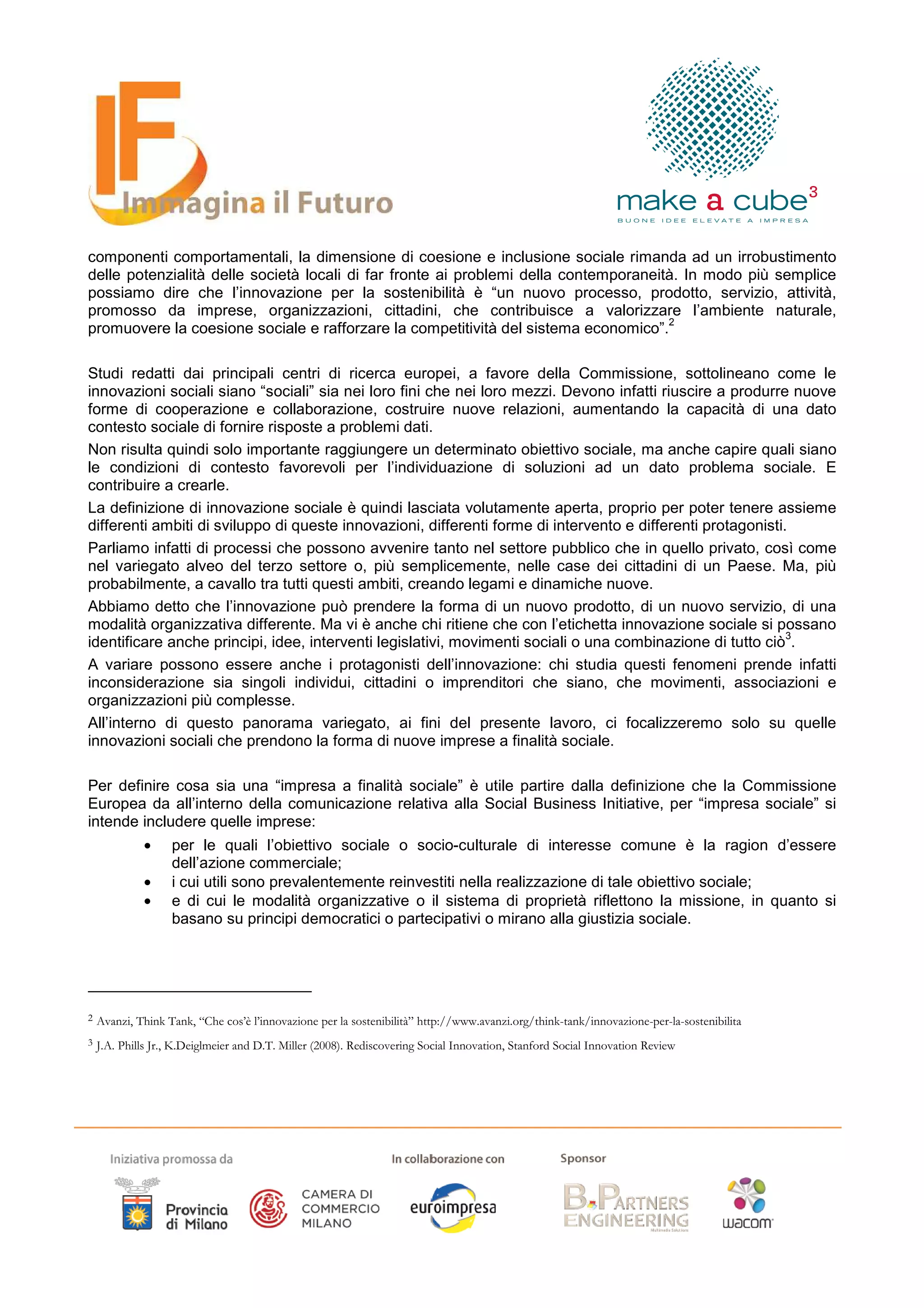 componenti comportamentali, la dimensione di coesione e inclusione sociale rimanda ad un irrobustimento
delle potenzialità delle società locali di far fronte ai problemi della contemporaneità. In modo più semplice
possiamo dire che l’innovazione per la sostenibilità è “un nuovo processo, prodotto, servizio, attività,
promosso da imprese, organizzazioni, cittadini, che contribuisce a valorizzare l’ambiente naturale,
                                                                                      2
promuovere la coesione sociale e rafforzare la competitività del sistema economico”.

Studi redatti dai principali centri di ricerca europei, a favore della Commissione, sottolineano come le
innovazioni sociali siano “sociali” sia nei loro fini che nei loro mezzi. Devono infatti riuscire a produrre nuove
forme di cooperazione e collaborazione, costruire nuove relazioni, aumentando la capacità di una dato
contesto sociale di fornire risposte a problemi dati.
Non risulta quindi solo importante raggiungere un determinato obiettivo sociale, ma anche capire quali siano
le condizioni di contesto favorevoli per l’individuazione di soluzioni ad un dato problema sociale. E
contribuire a crearle.
La definizione di innovazione sociale è quindi lasciata volutamente aperta, proprio per poter tenere assieme
differenti ambiti di sviluppo di queste innovazioni, differenti forme di intervento e differenti protagonisti.
Parliamo infatti di processi che possono avvenire tanto nel settore pubblico che in quello privato, così come
nel variegato alveo del terzo settore o, più semplicemente, nelle case dei cittadini di un Paese. Ma, più
probabilmente, a cavallo tra tutti questi ambiti, creando legami e dinamiche nuove.
Abbiamo detto che l’innovazione può prendere la forma di un nuovo prodotto, di un nuovo servizio, di una
modalità organizzativa differente. Ma vi è anche chi ritiene che con l’etichetta innovazione sociale si possano
                                                                                                              3
identificare anche principi, idee, interventi legislativi, movimenti sociali o una combinazione di tutto ciò .
A variare possono essere anche i protagonisti dell’innovazione: chi studia questi fenomeni prende infatti
inconsiderazione sia singoli individui, cittadini o imprenditori che siano, che movimenti, associazioni e
organizzazioni più complesse.
All’interno di questo panorama variegato, ai fini del presente lavoro, ci focalizzeremo solo su quelle
innovazioni sociali che prendono la forma di nuove imprese a finalità sociale.

Per definire cosa sia una “impresa a finalità sociale” è utile partire dalla definizione che la Commissione
Europea da all’interno della comunicazione relativa alla Social Business Initiative, per “impresa sociale” si
intende includere quelle imprese:
             •     per le quali l’obiettivo sociale o socio-culturale di interesse comune è la ragion d’essere
                   dell’azione commerciale;
             •     i cui utili sono prevalentemente reinvestiti nella realizzazione di tale obiettivo sociale;
             •     e di cui le modalità organizzative o il sistema di proprietà riflettono la missione, in quanto si
                   basano su principi democratici o partecipativi o mirano alla giustizia sociale.




2   Avanzi, Think Tank, “Che cos’è l’innovazione per la sostenibilità” http://www.avanzi.org/think-tank/innovazione-per-la-sostenibilita
3   J.A. Phills Jr., K.Deiglmeier and D.T. Miller (2008). Rediscovering Social Innovation, Stanford Social Innovation Review
 