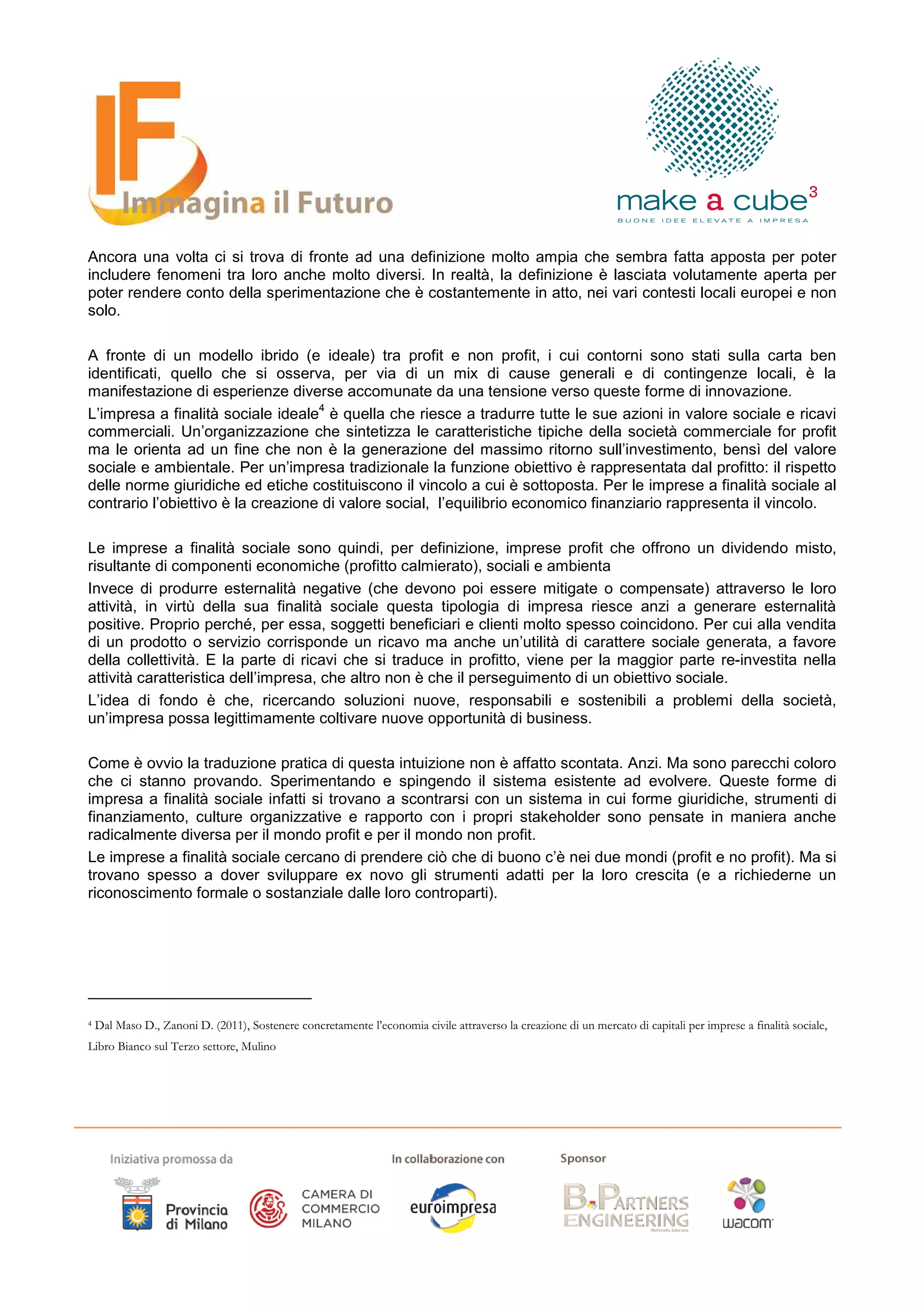 Ancora una volta ci si trova di fronte ad una definizione molto ampia che sembra fatta apposta per poter
includere fenomeni tra loro anche molto diversi. In realtà, la definizione è lasciata volutamente aperta per
poter rendere conto della sperimentazione che è costantemente in atto, nei vari contesti locali europei e non
solo.

A fronte di un modello ibrido (e ideale) tra profit e non profit, i cui contorni sono stati sulla carta ben
identificati, quello che si osserva, per via di un mix di cause generali e di contingenze locali, è la
manifestazione di esperienze diverse accomunate da una tensione verso queste forme di innovazione.
                                    4
L’impresa a finalità sociale ideale è quella che riesce a tradurre tutte le sue azioni in valore sociale e ricavi
commerciali. Un’organizzazione che sintetizza le caratteristiche tipiche della società commerciale for profit
ma le orienta ad un fine che non è la generazione del massimo ritorno sull’investimento, bensì del valore
sociale e ambientale. Per un’impresa tradizionale la funzione obiettivo è rappresentata dal profitto: il rispetto
delle norme giuridiche ed etiche costituiscono il vincolo a cui è sottoposta. Per le imprese a finalità sociale al
contrario l’obiettivo è la creazione di valore social, l’equilibrio economico finanziario rappresenta il vincolo.

Le imprese a finalità sociale sono quindi, per definizione, imprese profit che offrono un dividendo misto,
risultante di componenti economiche (profitto calmierato), sociali e ambienta
Invece di produrre esternalità negative (che devono poi essere mitigate o compensate) attraverso le loro
attività, in virtù della sua finalità sociale questa tipologia di impresa riesce anzi a generare esternalità
positive. Proprio perché, per essa, soggetti beneficiari e clienti molto spesso coincidono. Per cui alla vendita
di un prodotto o servizio corrisponde un ricavo ma anche un’utilità di carattere sociale generata, a favore
della collettività. E la parte di ricavi che si traduce in profitto, viene per la maggior parte re-investita nella
attività caratteristica dell’impresa, che altro non è che il perseguimento di un obiettivo sociale.
L’idea di fondo è che, ricercando soluzioni nuove, responsabili e sostenibili a problemi della società,
un’impresa possa legittimamente coltivare nuove opportunità di business.

Come è ovvio la traduzione pratica di questa intuizione non è affatto scontata. Anzi. Ma sono parecchi coloro
che ci stanno provando. Sperimentando e spingendo il sistema esistente ad evolvere. Queste forme di
impresa a finalità sociale infatti si trovano a scontrarsi con un sistema in cui forme giuridiche, strumenti di
finanziamento, culture organizzative e rapporto con i propri stakeholder sono pensate in maniera anche
radicalmente diversa per il mondo profit e per il mondo non profit.
Le imprese a finalità sociale cercano di prendere ciò che di buono c’è nei due mondi (profit e no profit). Ma si
trovano spesso a dover sviluppare ex novo gli strumenti adatti per la loro crescita (e a richiederne un
riconoscimento formale o sostanziale dalle loro controparti).




4   Dal Maso D., Zanoni D. (2011), Sostenere concretamente l’economia civile attraverso la creazione di un mercato di capitali per imprese a finalità sociale,
Libro Bianco sul Terzo settore, Mulino
 