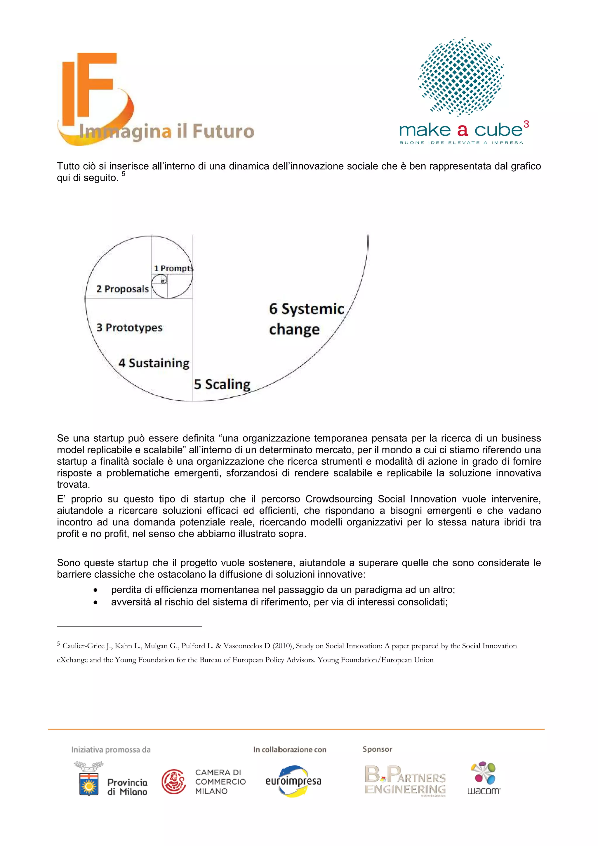 Tutto ciò si inserisce all’interno di una dinamica dell’innovazione sociale che è ben rappresentata dal grafico
                5
qui di seguito.




Se una startup può essere definita “una organizzazione temporanea pensata per la ricerca di un business
model replicabile e scalabile” all’interno di un determinato mercato, per il mondo a cui ci stiamo riferendo una
startup a finalità sociale è una organizzazione che ricerca strumenti e modalità di azione in grado di fornire
risposte a problematiche emergenti, sforzandosi di rendere scalabile e replicabile la soluzione innovativa
trovata.
E’ proprio su questo tipo di startup che il percorso Crowdsourcing Social Innovation vuole intervenire,
aiutandole a ricercare soluzioni efficaci ed efficienti, che rispondano a bisogni emergenti e che vadano
incontro ad una domanda potenziale reale, ricercando modelli organizzativi per lo stessa natura ibridi tra
profit e no profit, nel senso che abbiamo illustrato sopra.

Sono queste startup che il progetto vuole sostenere, aiutandole a superare quelle che sono considerate le
barriere classiche che ostacolano la diffusione di soluzioni innovative:
             •     perdita di efficienza momentanea nel passaggio da un paradigma ad un altro;
             •     avversità al rischio del sistema di riferimento, per via di interessi consolidati;



5   Caulier-Grice J., Kahn L., Mulgan G., Pulford L. & Vasconcelos D (2010), Study on Social Innovation: A paper prepared by the Social Innovation
eXchange and the Young Foundation for the Bureau of European Policy Advisors. Young Foundation/European Union
 