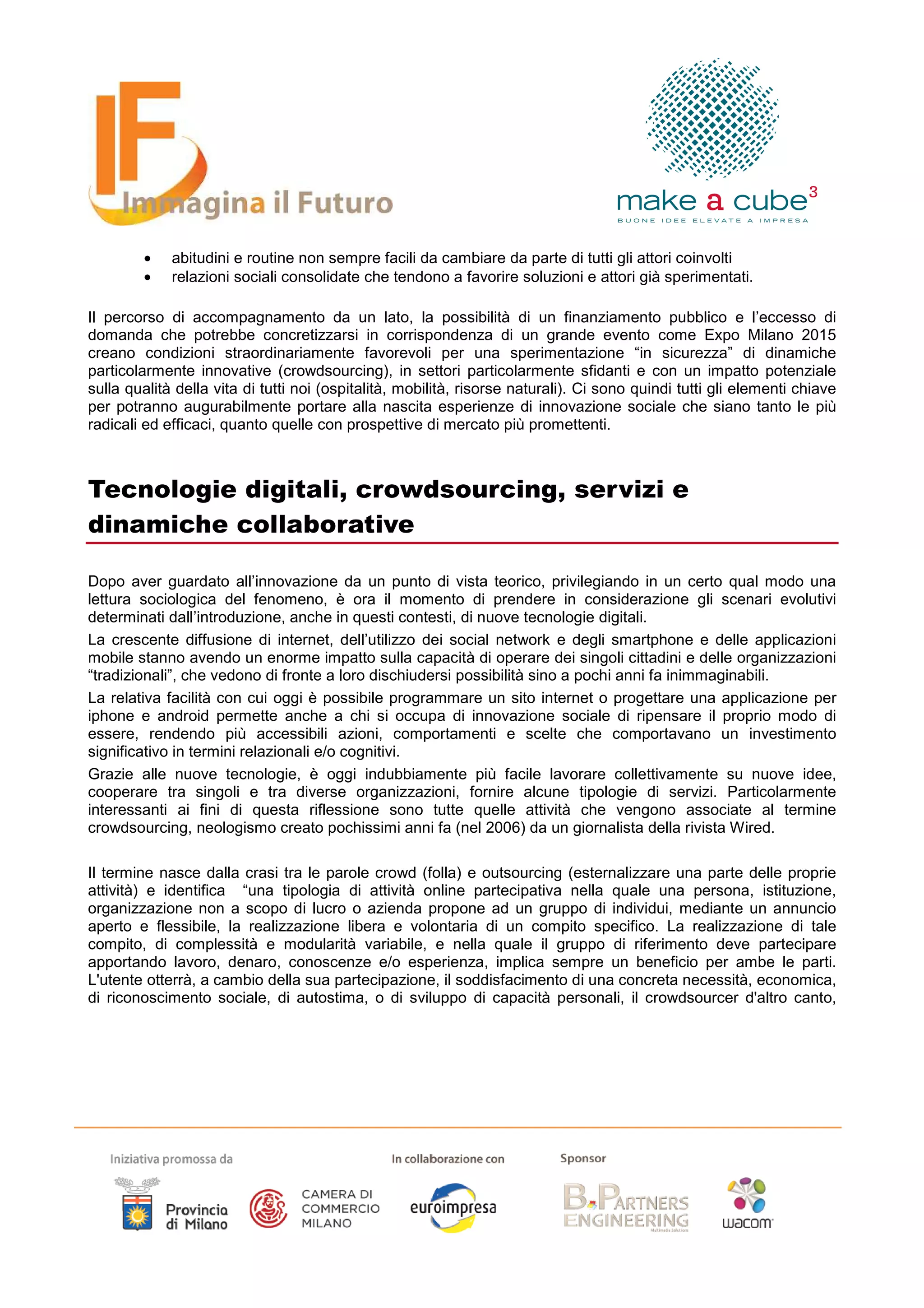•    abitudini e routine non sempre facili da cambiare da parte di tutti gli attori coinvolti
        •    relazioni sociali consolidate che tendono a favorire soluzioni e attori già sperimentati.

Il percorso di accompagnamento da un lato, la possibilità di un finanziamento pubblico e l’eccesso di
domanda che potrebbe concretizzarsi in corrispondenza di un grande evento come Expo Milano 2015
creano condizioni straordinariamente favorevoli per una sperimentazione “in sicurezza” di dinamiche
particolarmente innovative (crowdsourcing), in settori particolarmente sfidanti e con un impatto potenziale
sulla qualità della vita di tutti noi (ospitalità, mobilità, risorse naturali). Ci sono quindi tutti gli elementi chiave
per potranno augurabilmente portare alla nascita esperienze di innovazione sociale che siano tanto le più
radicali ed efficaci, quanto quelle con prospettive di mercato più promettenti.



Tecnologie digitali, crowdsourcing, servizi e
dinamiche collaborative

Dopo aver guardato all’innovazione da un punto di vista teorico, privilegiando in un certo qual modo una
lettura sociologica del fenomeno, è ora il momento di prendere in considerazione gli scenari evolutivi
determinati dall’introduzione, anche in questi contesti, di nuove tecnologie digitali.
La crescente diffusione di internet, dell’utilizzo dei social network e degli smartphone e delle applicazioni
mobile stanno avendo un enorme impatto sulla capacità di operare dei singoli cittadini e delle organizzazioni
“tradizionali”, che vedono di fronte a loro dischiudersi possibilità sino a pochi anni fa inimmaginabili.
La relativa facilità con cui oggi è possibile programmare un sito internet o progettare una applicazione per
iphone e android permette anche a chi si occupa di innovazione sociale di ripensare il proprio modo di
essere, rendendo più accessibili azioni, comportamenti e scelte che comportavano un investimento
significativo in termini relazionali e/o cognitivi.
Grazie alle nuove tecnologie, è oggi indubbiamente più facile lavorare collettivamente su nuove idee,
cooperare tra singoli e tra diverse organizzazioni, fornire alcune tipologie di servizi. Particolarmente
interessanti ai fini di questa riflessione sono tutte quelle attività che vengono associate al termine
crowdsourcing, neologismo creato pochissimi anni fa (nel 2006) da un giornalista della rivista Wired.

Il termine nasce dalla crasi tra le parole crowd (folla) e outsourcing (esternalizzare una parte delle proprie
attività) e identifica “una tipologia di attività online partecipativa nella quale una persona, istituzione,
organizzazione non a scopo di lucro o azienda propone ad un gruppo di individui, mediante un annuncio
aperto e flessibile, la realizzazione libera e volontaria di un compito specifico. La realizzazione di tale
compito, di complessità e modularità variabile, e nella quale il gruppo di riferimento deve partecipare
apportando lavoro, denaro, conoscenze e/o esperienza, implica sempre un beneficio per ambe le parti.
L'utente otterrà, a cambio della sua partecipazione, il soddisfacimento di una concreta necessità, economica,
di riconoscimento sociale, di autostima, o di sviluppo di capacità personali, il crowdsourcer d'altro canto,
 