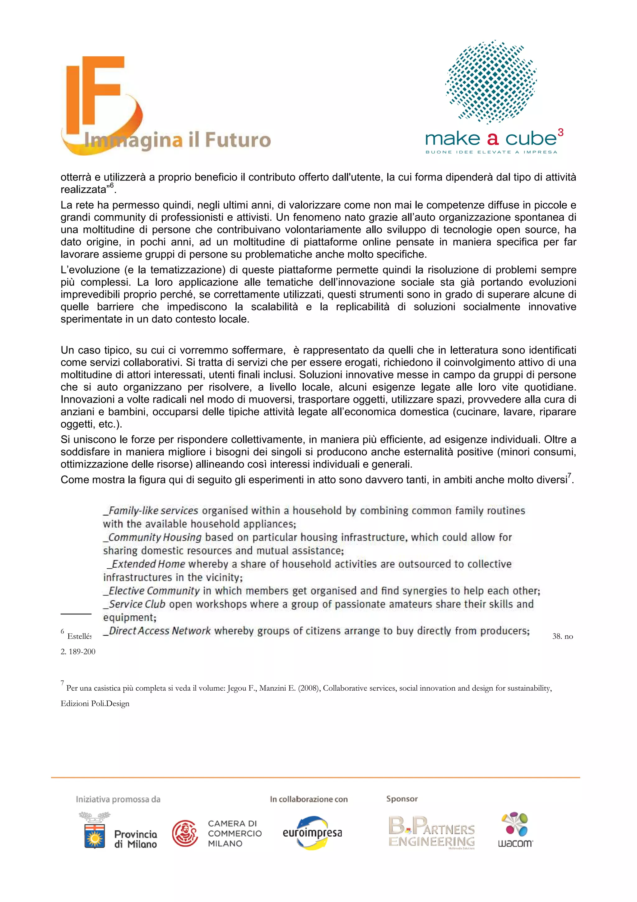 otterrà e utilizzerà a proprio beneficio il contributo offerto dall'utente, la cui forma dipenderà dal tipo di attività
           6
realizzata” .
La rete ha permesso quindi, negli ultimi anni, di valorizzare come non mai le competenze diffuse in piccole e
grandi community di professionisti e attivisti. Un fenomeno nato grazie all’auto organizzazione spontanea di
una moltitudine di persone che contribuivano volontariamente allo sviluppo di tecnologie open source, ha
dato origine, in pochi anni, ad un moltitudine di piattaforme online pensate in maniera specifica per far
lavorare assieme gruppi di persone su problematiche anche molto specifiche.
L’evoluzione (e la tematizzazione) di queste piattaforme permette quindi la risoluzione di problemi sempre
più complessi. La loro applicazione alle tematiche dell’innovazione sociale sta già portando evoluzioni
imprevedibili proprio perché, se correttamente utilizzati, questi strumenti sono in grado di superare alcune di
quelle barriere che impediscono la scalabilità e la replicabilità di soluzioni socialmente innovative
sperimentate in un dato contesto locale.

Un caso tipico, su cui ci vorremmo soffermare, è rappresentato da quelli che in letteratura sono identificati
come servizi collaborativi. Si tratta di servizi che per essere erogati, richiedono il coinvolgimento attivo di una
moltitudine di attori interessati, utenti finali inclusi. Soluzioni innovative messe in campo da gruppi di persone
che si auto organizzano per risolvere, a livello locale, alcuni esigenze legate alle loro vite quotidiane.
Innovazioni a volte radicali nel modo di muoversi, trasportare oggetti, utilizzare spazi, provvedere alla cura di
anziani e bambini, occuparsi delle tipiche attività legate all’economica domestica (cucinare, lavare, riparare
oggetti, etc.).
Si uniscono le forze per rispondere collettivamente, in maniera più efficiente, ad esigenze individuali. Oltre a
soddisfare in maniera migliore i bisogni dei singoli si producono anche esternalità positive (minori consumi,
ottimizzazione delle risorse) allineando così interessi individuali e generali.
                                                                                                                  7
Come mostra la figura qui di seguito gli esperimenti in atto sono davvero tanti, in ambiti anche molto diversi .




6
    Estellés Arolas, E.; González Ladrón-de-Guevara, F. (2012) Towards an integrated crowdsourcing definition. Journal of Information Science. Vol 38. no
2. 189-200


7
    Per una casistica più completa si veda il volume: Jegou F., Manzini E. (2008), Collaborative services, social innovation and design for sustainability,
Edizioni Poli.Design
 