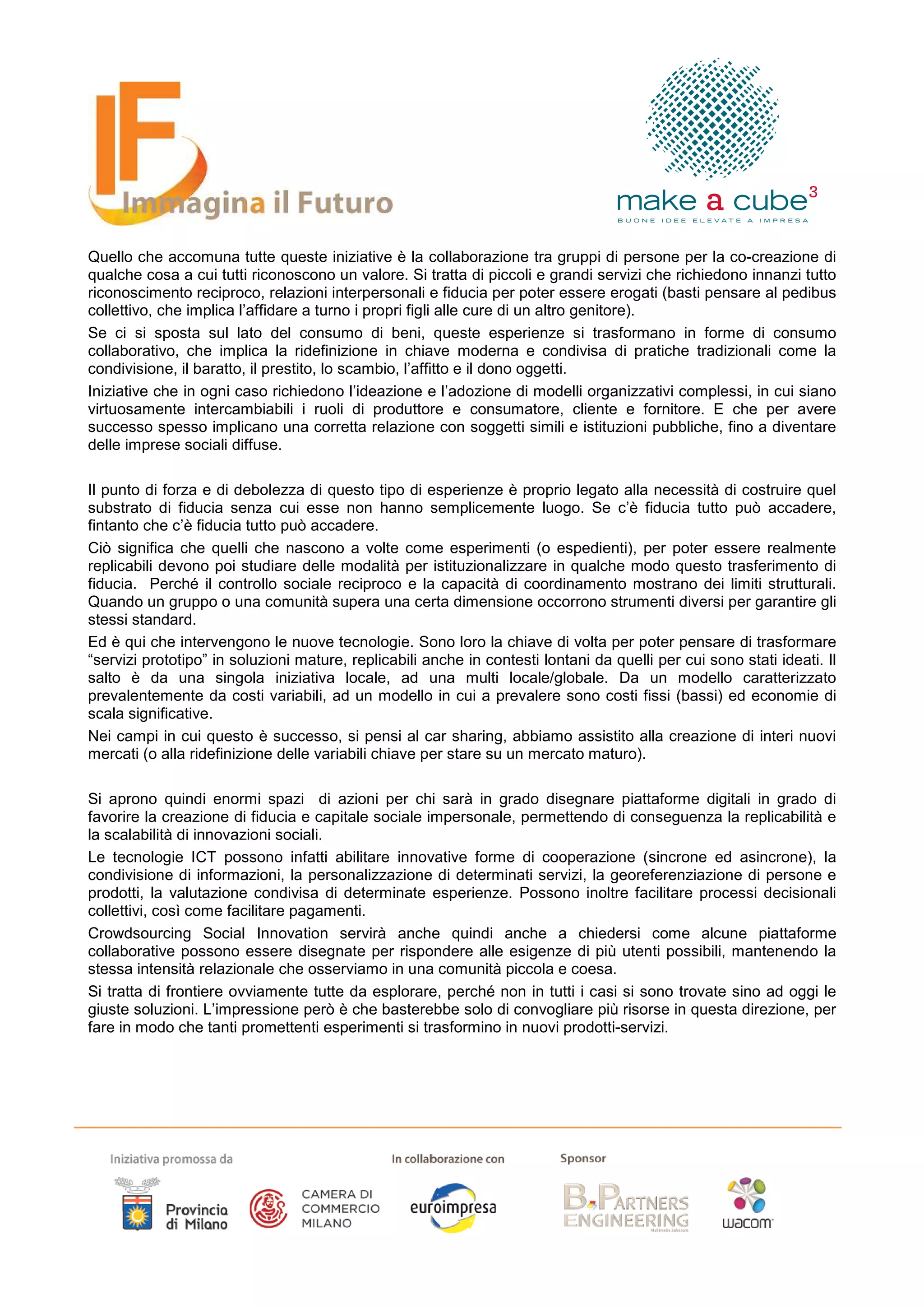 Quello che accomuna tutte queste iniziative è la collaborazione tra gruppi di persone per la co-creazione di
qualche cosa a cui tutti riconoscono un valore. Si tratta di piccoli e grandi servizi che richiedono innanzi tutto
riconoscimento reciproco, relazioni interpersonali e fiducia per poter essere erogati (basti pensare al pedibus
collettivo, che implica l’affidare a turno i propri figli alle cure di un altro genitore).
Se ci si sposta sul lato del consumo di beni, queste esperienze si trasformano in forme di consumo
collaborativo, che implica la ridefinizione in chiave moderna e condivisa di pratiche tradizionali come la
condivisione, il baratto, il prestito, lo scambio, l’affitto e il dono oggetti.
Iniziative che in ogni caso richiedono l’ideazione e l’adozione di modelli organizzativi complessi, in cui siano
virtuosamente intercambiabili i ruoli di produttore e consumatore, cliente e fornitore. E che per avere
successo spesso implicano una corretta relazione con soggetti simili e istituzioni pubbliche, fino a diventare
delle imprese sociali diffuse.

Il punto di forza e di debolezza di questo tipo di esperienze è proprio legato alla necessità di costruire quel
substrato di fiducia senza cui esse non hanno semplicemente luogo. Se c’è fiducia tutto può accadere,
fintanto che c’è fiducia tutto può accadere.
Ciò significa che quelli che nascono a volte come esperimenti (o espedienti), per poter essere realmente
replicabili devono poi studiare delle modalità per istituzionalizzare in qualche modo questo trasferimento di
fiducia. Perché il controllo sociale reciproco e la capacità di coordinamento mostrano dei limiti strutturali.
Quando un gruppo o una comunità supera una certa dimensione occorrono strumenti diversi per garantire gli
stessi standard.
Ed è qui che intervengono le nuove tecnologie. Sono loro la chiave di volta per poter pensare di trasformare
“servizi prototipo” in soluzioni mature, replicabili anche in contesti lontani da quelli per cui sono stati ideati. Il
salto è da una singola iniziativa locale, ad una multi locale/globale. Da un modello caratterizzato
prevalentemente da costi variabili, ad un modello in cui a prevalere sono costi fissi (bassi) ed economie di
scala significative.
Nei campi in cui questo è successo, si pensi al car sharing, abbiamo assistito alla creazione di interi nuovi
mercati (o alla ridefinizione delle variabili chiave per stare su un mercato maturo).

Si aprono quindi enormi spazi di azioni per chi sarà in grado disegnare piattaforme digitali in grado di
favorire la creazione di fiducia e capitale sociale impersonale, permettendo di conseguenza la replicabilità e
la scalabilità di innovazioni sociali.
Le tecnologie ICT possono infatti abilitare innovative forme di cooperazione (sincrone ed asincrone), la
condivisione di informazioni, la personalizzazione di determinati servizi, la georeferenziazione di persone e
prodotti, la valutazione condivisa di determinate esperienze. Possono inoltre facilitare processi decisionali
collettivi, così come facilitare pagamenti.
Crowdsourcing Social Innovation servirà anche quindi anche a chiedersi come alcune piattaforme
collaborative possono essere disegnate per rispondere alle esigenze di più utenti possibili, mantenendo la
stessa intensità relazionale che osserviamo in una comunità piccola e coesa.
Si tratta di frontiere ovviamente tutte da esplorare, perché non in tutti i casi si sono trovate sino ad oggi le
giuste soluzioni. L’impressione però è che basterebbe solo di convogliare più risorse in questa direzione, per
fare in modo che tanti promettenti esperimenti si trasformino in nuovi prodotti-servizi.
 