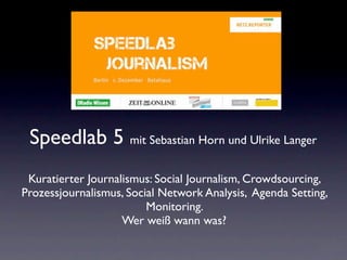Speedlab 5 mit Sebastian Horn und Ulrike Langer
 Kuratierter Journalismus: Social Journalism, Crowdsourcing,
Prozessjournalismus, Social Network Analysis, Agenda Setting,
                         Monitoring.
                    Wer weiß wann was?
 