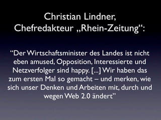 Christian Lindner,
  Chefredakteur „Rhein-Zeitung“:

 “Der Wirtschaftsminister des Landes ist nicht
  eben amused, Opposition, Interessierte und
  Netzverfolger sind happy. [...] Wir haben das
zum ersten Mal so gemacht – und merken, wie
sich unser Denken und Arbeiten mit, durch und
            wegen Web 2.0 ändert”
 
