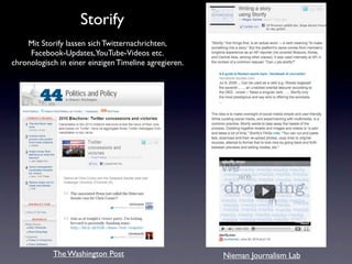 Storify
    Mit Storify lassen sich Twitternachrichten,
     Facebook-Updates, YouTube-Videos etc.
chronologisch in einer einzigen Timeline agregieren.




            The Washington Post                        Nieman Journalism Lab
 