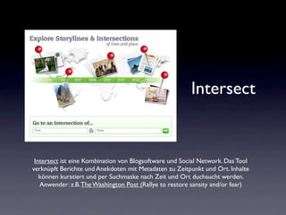 Intersect


 Intersect ist eine Kombination von Blogsoftware und Social Network. Das Tool
verknüpft Berichte und Anekdoten mit Metadaten zu Zeitpunkt und Ort. Inhalte
   können kuratiert und per Suchmaske nach Zeit und Ort duchsucht werden.
   Anwender: z.B. The Washington Post (Rallye to restore sansity and/or fear)
 